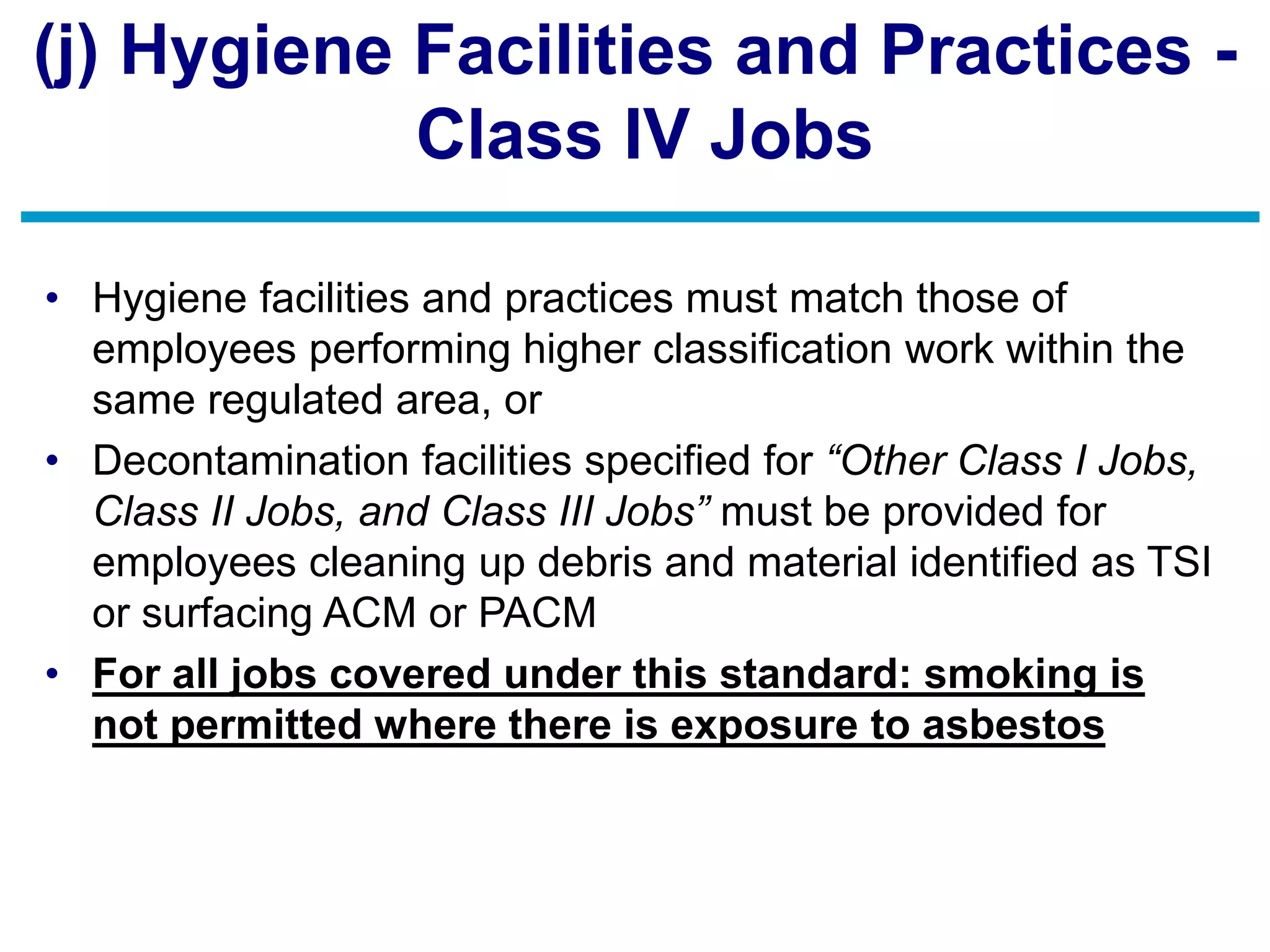 (j) Hygiene Facilities and Practices -
Class IV Jobs
• Hygiene facilities and practices must match those of
employees performing higher classification work within the
same regulated area, or
• Decontamination facilities specified for “Other Class I Jobs,
Class II Jobs, and Class III Jobs” must be provided for
employees cleaning up debris and material identified as TSI
or surfacing ACM or PACM
• For all jobs covered under this standard: smoking is
not permitted where there is exposure to asbestos
 