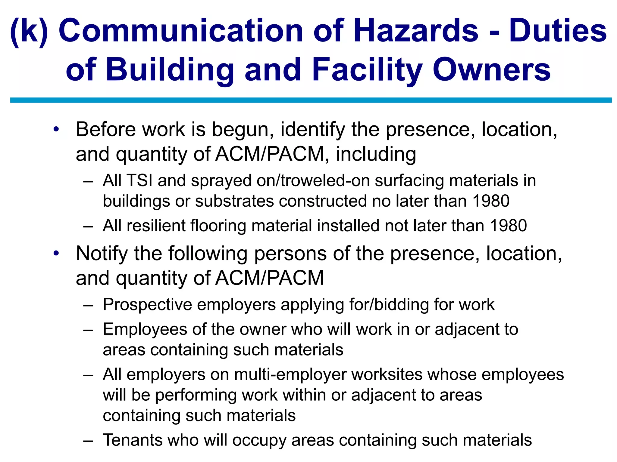 (k) Communication of Hazards - Duties
of Building and Facility Owners
• Before work is begun, identify the presence, location,
and quantity of ACM/PACM, including
– All TSI and sprayed on/troweled-on surfacing materials in
buildings or substrates constructed no later than 1980
– All resilient flooring material installed not later than 1980
• Notify the following persons of the presence, location,
and quantity of ACM/PACM
– Prospective employers applying for/bidding for work
– Employees of the owner who will work in or adjacent to
areas containing such materials
– All employers on multi-employer worksites whose employees
will be performing work within or adjacent to areas
containing such materials
– Tenants who will occupy areas containing such materials
 
