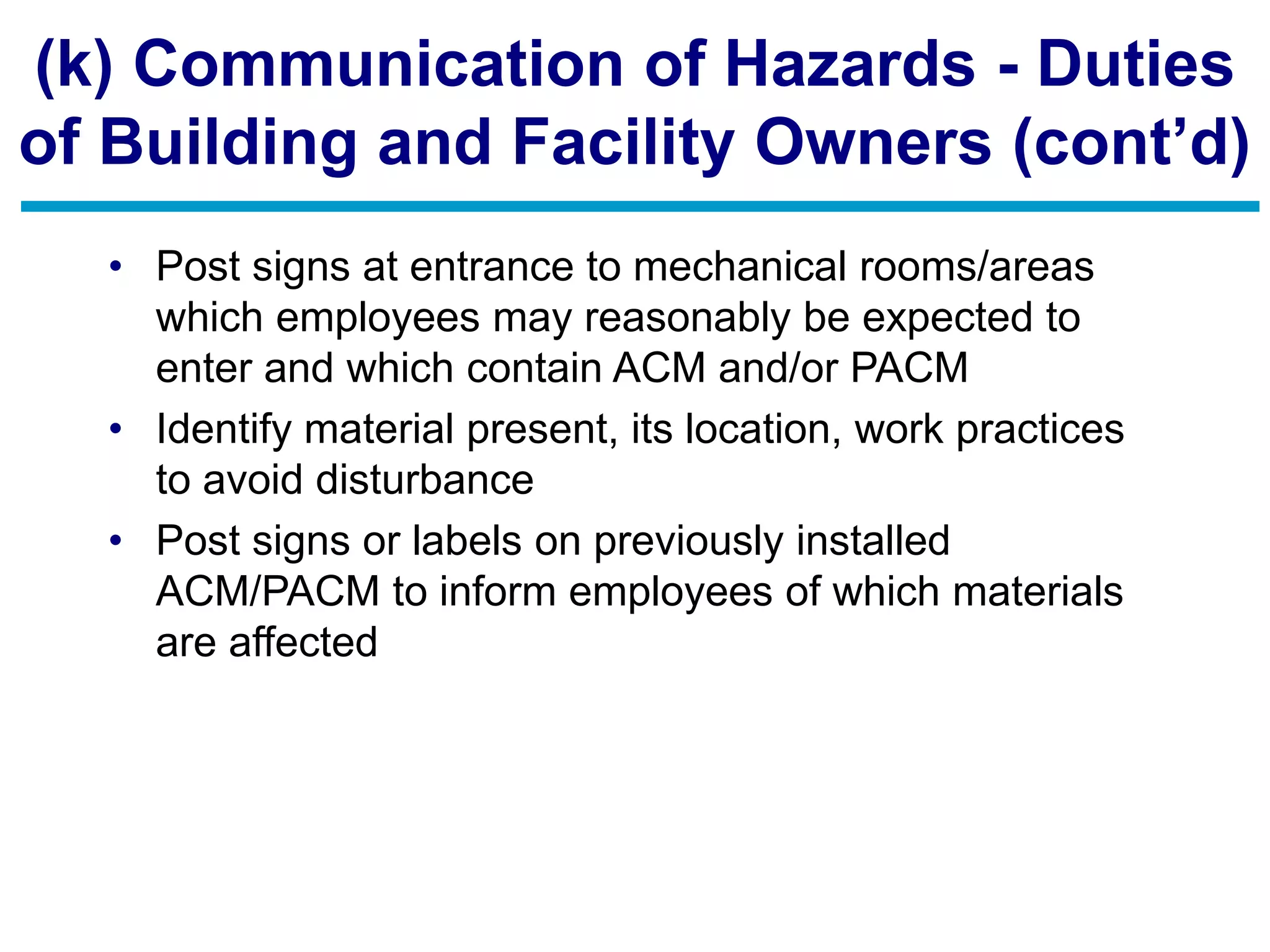 (k) Communication of Hazards - Duties
of Building and Facility Owners (cont’d)
• Post signs at entrance to mechanical rooms/areas
which employees may reasonably be expected to
enter and which contain ACM and/or PACM
• Identify material present, its location, work practices
to avoid disturbance
• Post signs or labels on previously installed
ACM/PACM to inform employees of which materials
are affected
 