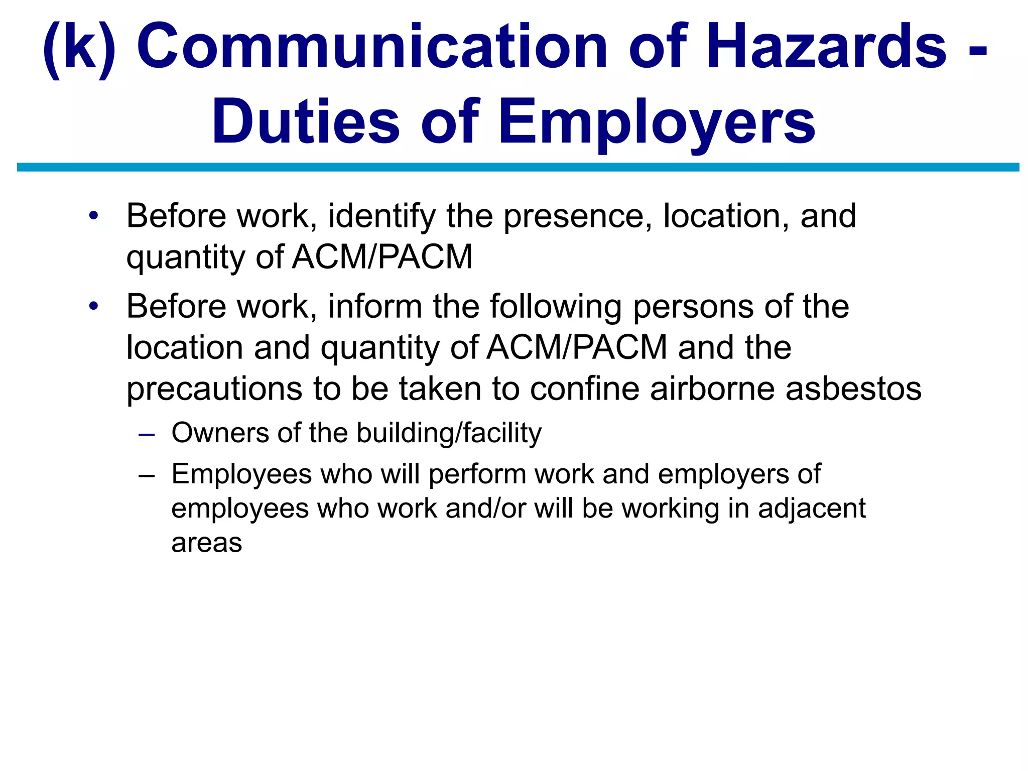 (k) Communication of Hazards -
Duties of Employers
• Before work, identify the presence, location, and
quantity of ACM/PACM
• Before work, inform the following persons of the
location and quantity of ACM/PACM and the
precautions to be taken to confine airborne asbestos
– Owners of the building/facility
– Employees who will perform work and employers of
employees who work and/or will be working in adjacent
areas
 