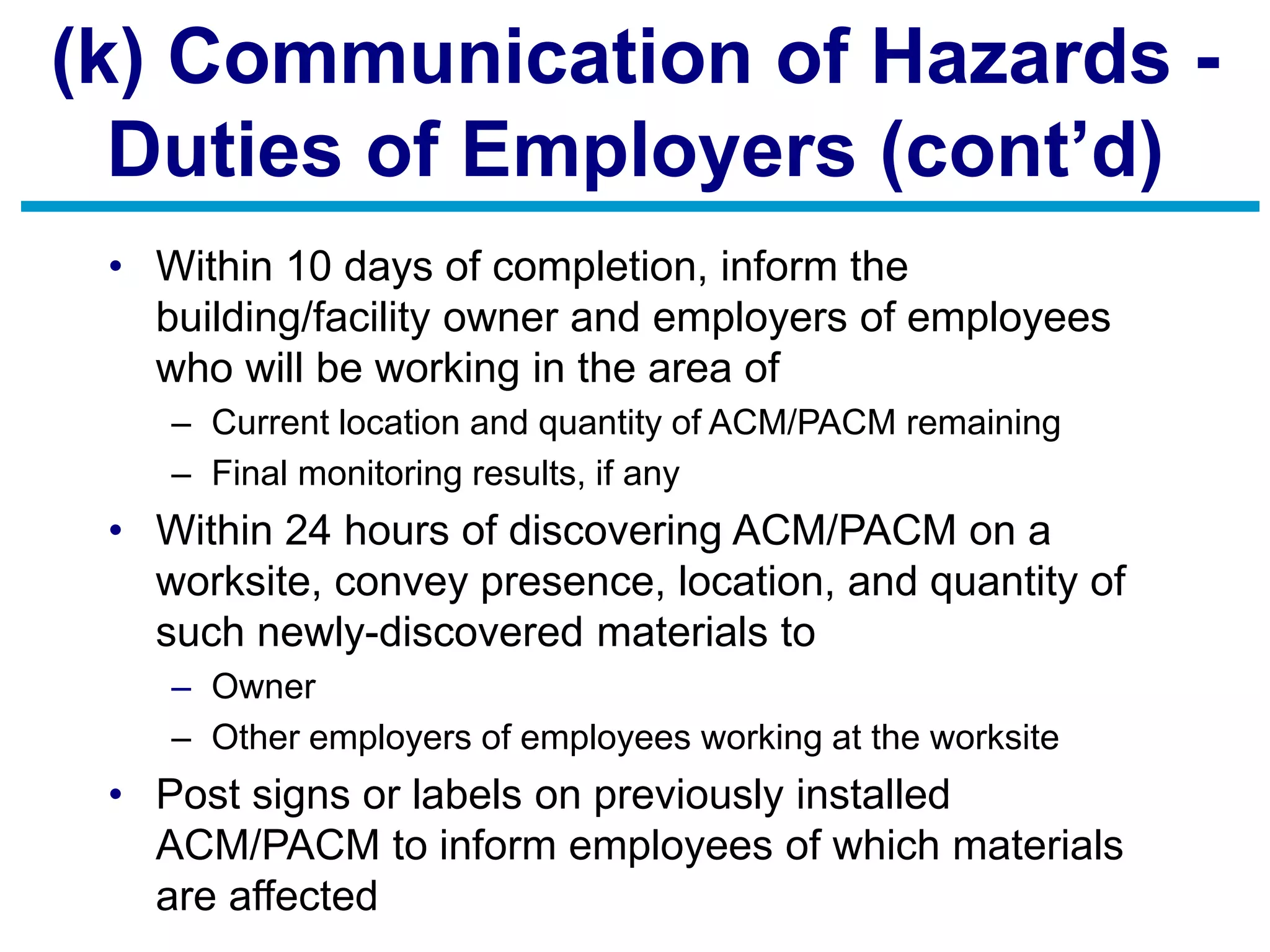 (k) Communication of Hazards -
Duties of Employers (cont’d)
• Within 10 days of completion, inform the
building/facility owner and employers of employees
who will be working in the area of
– Current location and quantity of ACM/PACM remaining
– Final monitoring results, if any
• Within 24 hours of discovering ACM/PACM on a
worksite, convey presence, location, and quantity of
such newly-discovered materials to
– Owner
– Other employers of employees working at the worksite
• Post signs or labels on previously installed
ACM/PACM to inform employees of which materials
are affected
 