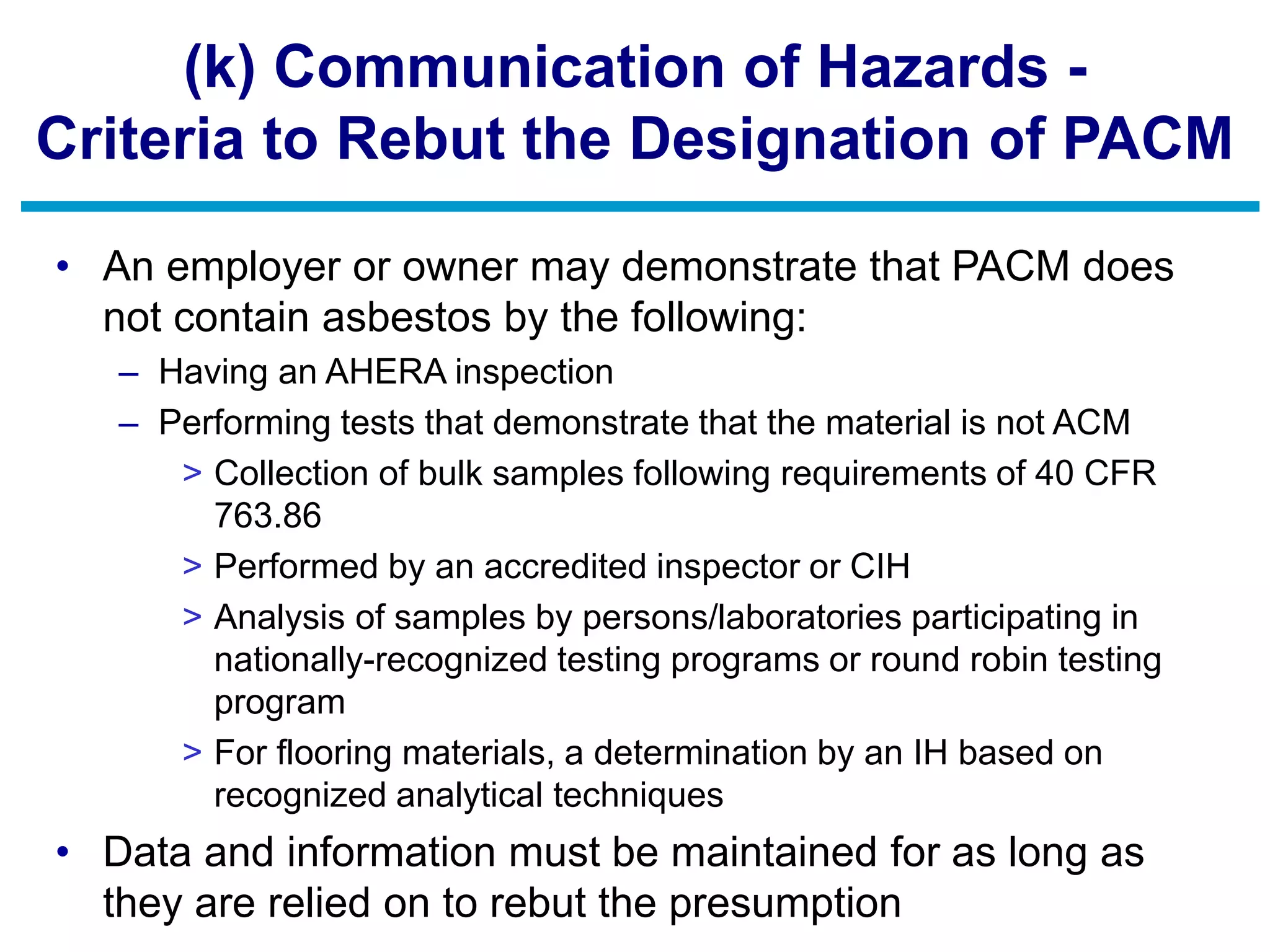 (k) Communication of Hazards -
Criteria to Rebut the Designation of PACM
• An employer or owner may demonstrate that PACM does
not contain asbestos by the following:
– Having an AHERA inspection
– Performing tests that demonstrate that the material is not ACM
> Collection of bulk samples following requirements of 40 CFR
763.86
> Performed by an accredited inspector or CIH
> Analysis of samples by persons/laboratories participating in
nationally-recognized testing programs or round robin testing
program
> For flooring materials, a determination by an IH based on
recognized analytical techniques
• Data and information must be maintained for as long as
they are relied on to rebut the presumption
 