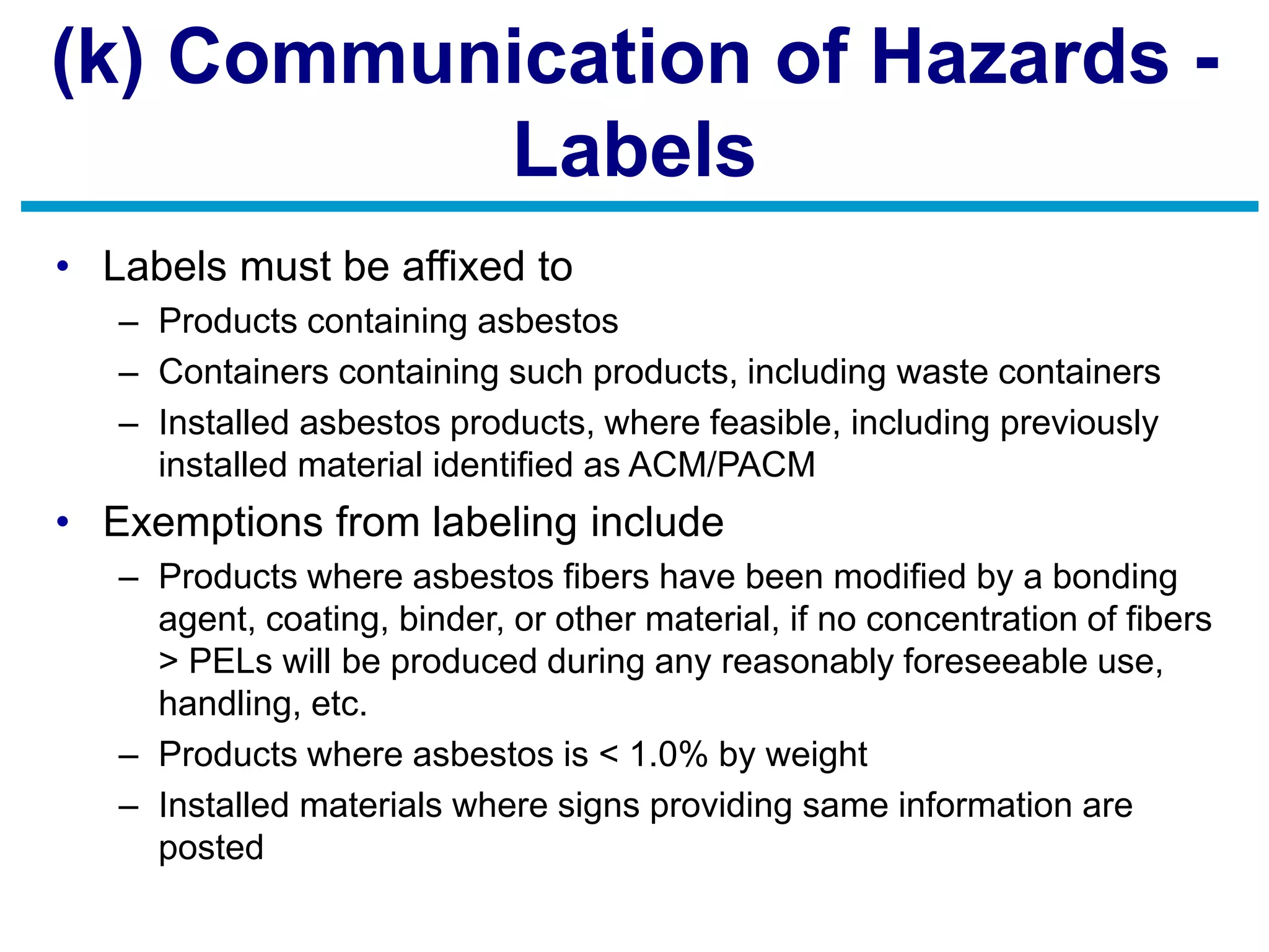 (k) Communication of Hazards -
Labels
• Labels must be affixed to
– Products containing asbestos
– Containers containing such products, including waste containers
– Installed asbestos products, where feasible, including previously
installed material identified as ACM/PACM
• Exemptions from labeling include
– Products where asbestos fibers have been modified by a bonding
agent, coating, binder, or other material, if no concentration of fibers
> PELs will be produced during any reasonably foreseeable use,
handling, etc.
– Products where asbestos is < 1.0% by weight
– Installed materials where signs providing same information are
posted
 