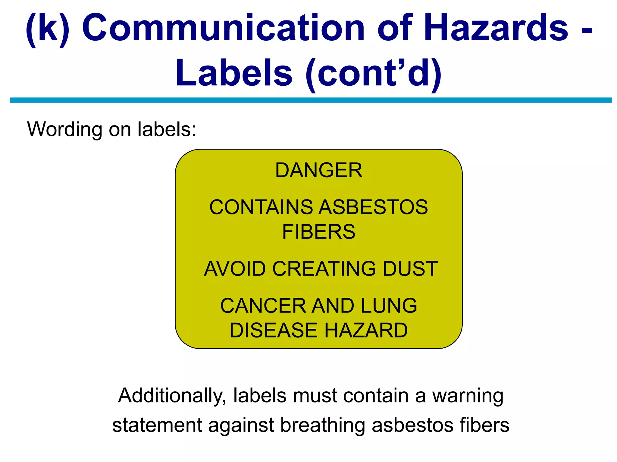 (k) Communication of Hazards -
Labels (cont’d)
Wording on labels:
Additionally, labels must contain a warning
statement against breathing asbestos fibers
DANGER
CONTAINS ASBESTOS
FIBERS
AVOID CREATING DUST
CANCER AND LUNG
DISEASE HAZARD
 