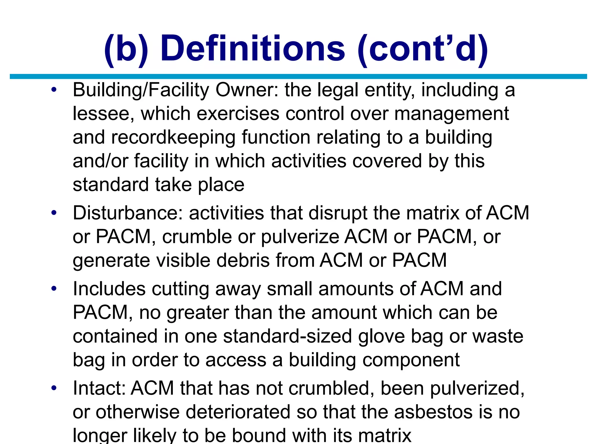(b) Definitions (cont’d)
• Building/Facility Owner: the legal entity, including a
lessee, which exercises control over management
and recordkeeping function relating to a building
and/or facility in which activities covered by this
standard take place
• Disturbance: activities that disrupt the matrix of ACM
or PACM, crumble or pulverize ACM or PACM, or
generate visible debris from ACM or PACM
• Includes cutting away small amounts of ACM and
PACM, no greater than the amount which can be
contained in one standard-sized glove bag or waste
bag in order to access a building component
• Intact: ACM that has not crumbled, been pulverized,
or otherwise deteriorated so that the asbestos is no
longer likely to be bound with its matrix
 