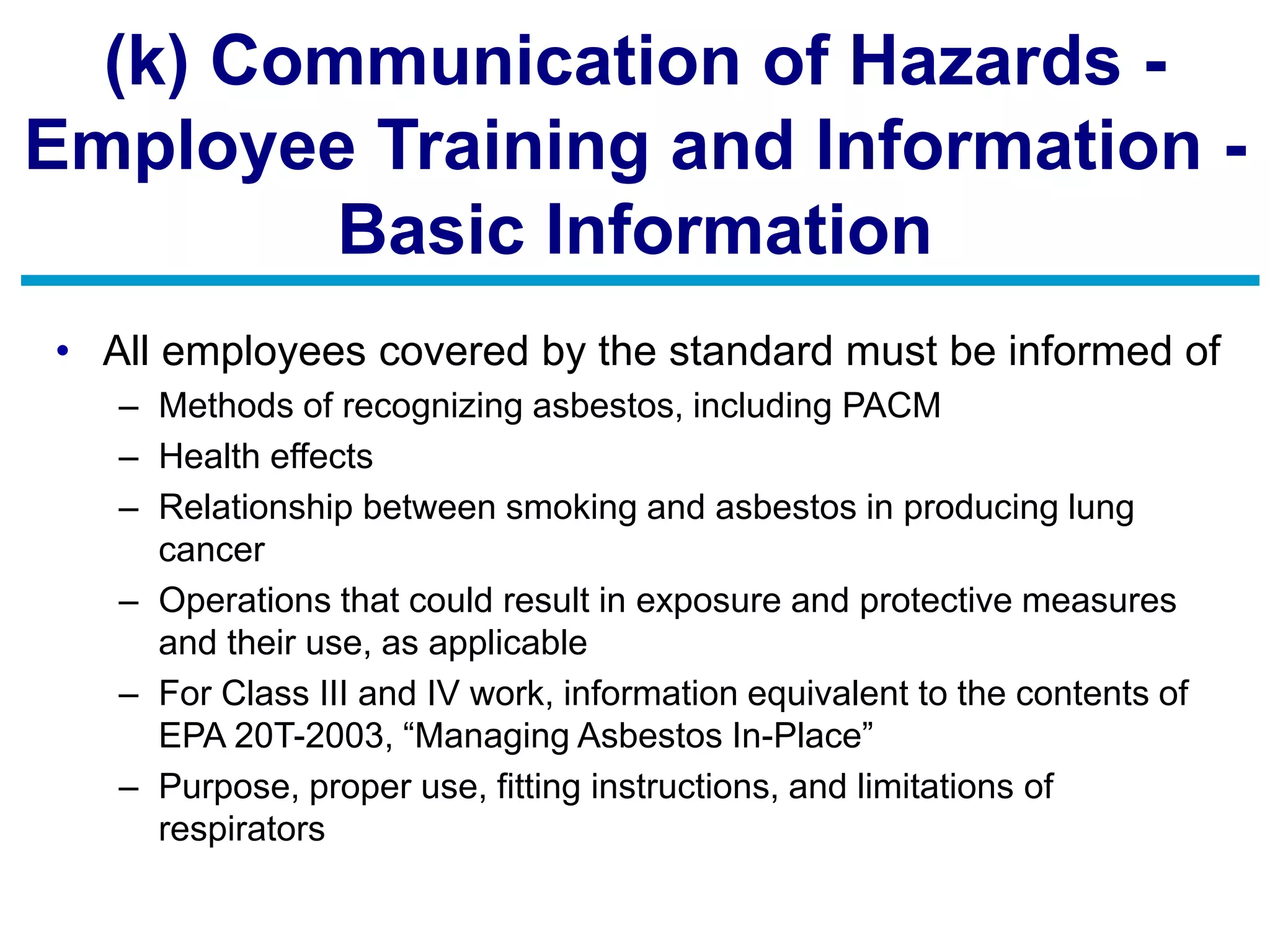 (k) Communication of Hazards -
Employee Training and Information -
Basic Information
• All employees covered by the standard must be informed of
– Methods of recognizing asbestos, including PACM
– Health effects
– Relationship between smoking and asbestos in producing lung
cancer
– Operations that could result in exposure and protective measures
and their use, as applicable
– For Class III and IV work, information equivalent to the contents of
EPA 20T-2003, “Managing Asbestos In-Place”
– Purpose, proper use, fitting instructions, and limitations of
respirators
 