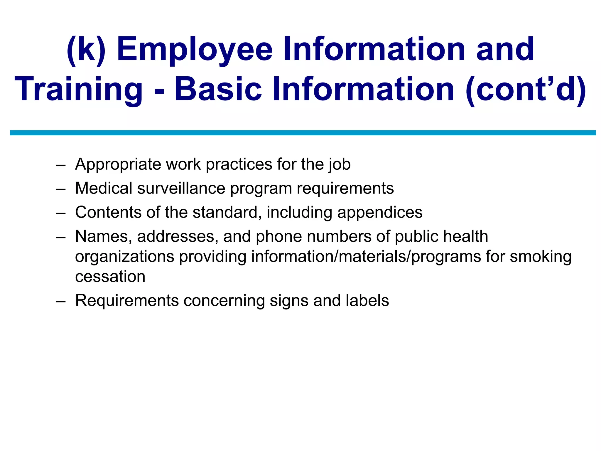(k) Employee Information and
Training - Basic Information (cont’d)
– Appropriate work practices for the job
– Medical surveillance program requirements
– Contents of the standard, including appendices
– Names, addresses, and phone numbers of public health
organizations providing information/materials/programs for smoking
cessation
– Requirements concerning signs and labels
 