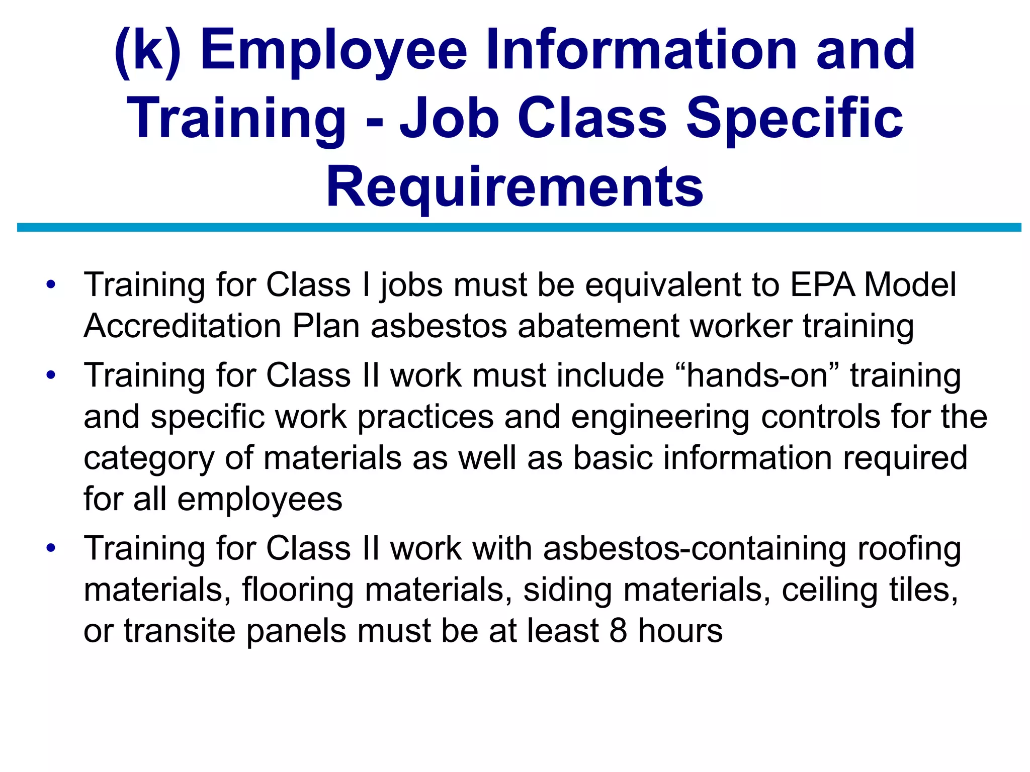 (k) Employee Information and
Training - Job Class Specific
Requirements
• Training for Class I jobs must be equivalent to EPA Model
Accreditation Plan asbestos abatement worker training
• Training for Class II work must include “hands-on” training
and specific work practices and engineering controls for the
category of materials as well as basic information required
for all employees
• Training for Class II work with asbestos-containing roofing
materials, flooring materials, siding materials, ceiling tiles,
or transite panels must be at least 8 hours
 