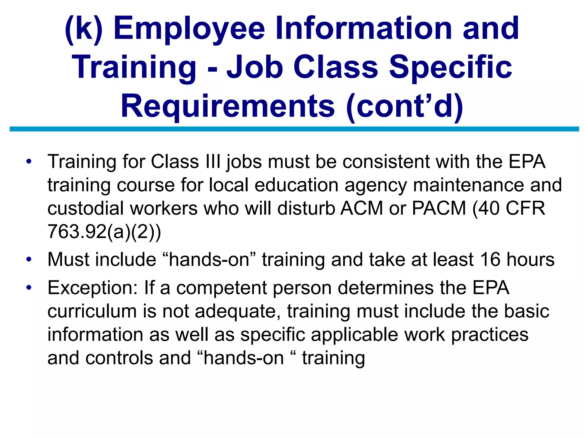 (k) Employee Information and
Training - Job Class Specific
Requirements (cont’d)
• Training for Class III jobs must be consistent with the EPA
training course for local education agency maintenance and
custodial workers who will disturb ACM or PACM (40 CFR
763.92(a)(2))
• Must include “hands-on” training and take at least 16 hours
• Exception: If a competent person determines the EPA
curriculum is not adequate, training must include the basic
information as well as specific applicable work practices
and controls and “hands-on “ training
 