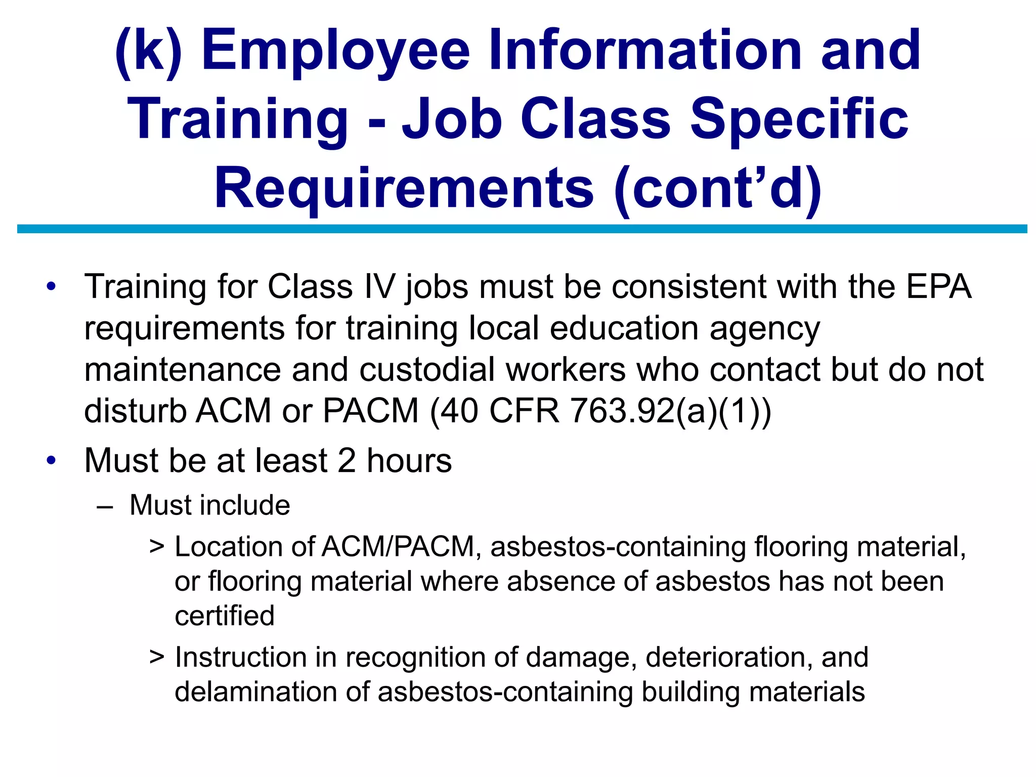 (k) Employee Information and
Training - Job Class Specific
Requirements (cont’d)
• Training for Class IV jobs must be consistent with the EPA
requirements for training local education agency
maintenance and custodial workers who contact but do not
disturb ACM or PACM (40 CFR 763.92(a)(1))
• Must be at least 2 hours
– Must include
> Location of ACM/PACM, asbestos-containing flooring material,
or flooring material where absence of asbestos has not been
certified
> Instruction in recognition of damage, deterioration, and
delamination of asbestos-containing building materials
 