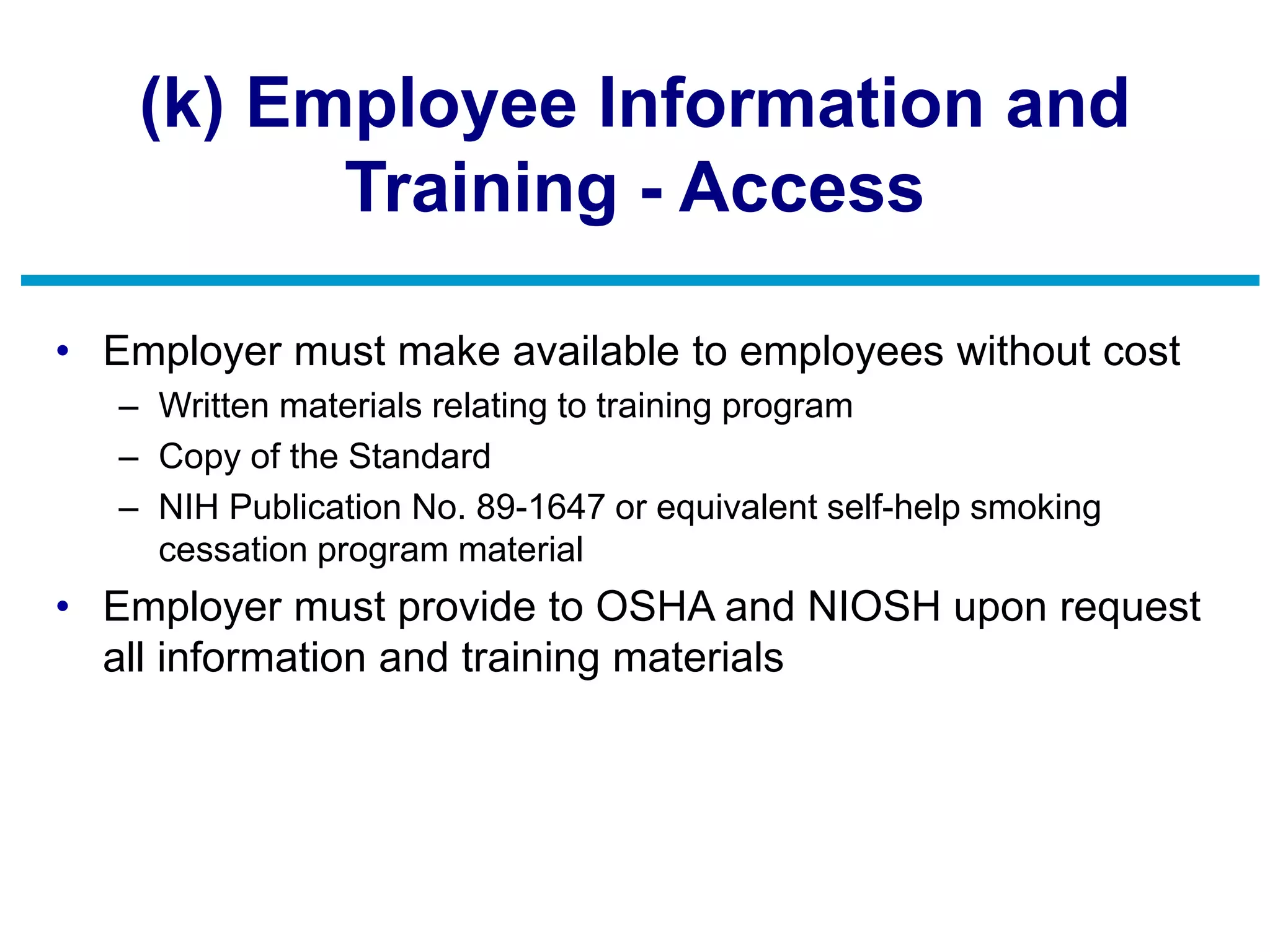 (k) Employee Information and
Training - Access
• Employer must make available to employees without cost
– Written materials relating to training program
– Copy of the Standard
– NIH Publication No. 89-1647 or equivalent self-help smoking
cessation program material
• Employer must provide to OSHA and NIOSH upon request
all information and training materials
 
