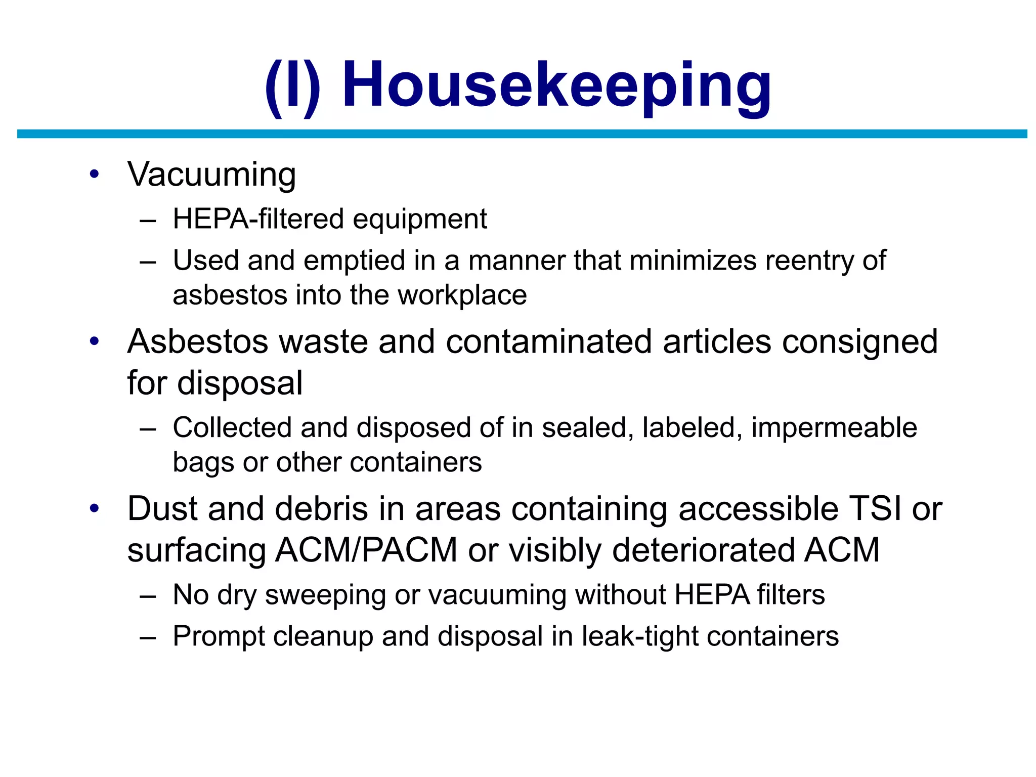 (l) Housekeeping
• Vacuuming
– HEPA-filtered equipment
– Used and emptied in a manner that minimizes reentry of
asbestos into the workplace
• Asbestos waste and contaminated articles consigned
for disposal
– Collected and disposed of in sealed, labeled, impermeable
bags or other containers
• Dust and debris in areas containing accessible TSI or
surfacing ACM/PACM or visibly deteriorated ACM
– No dry sweeping or vacuuming without HEPA filters
– Prompt cleanup and disposal in leak-tight containers
 