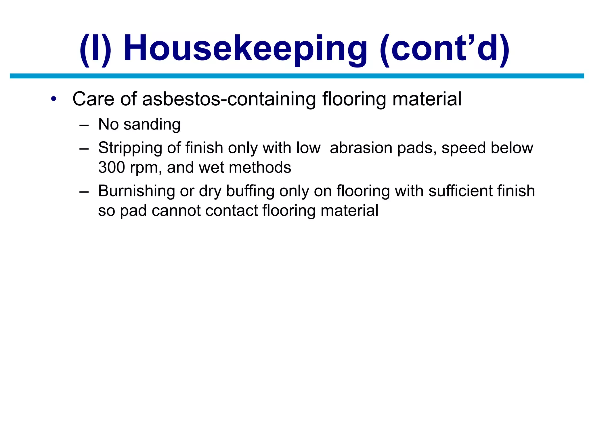 (l) Housekeeping (cont’d)
• Care of asbestos-containing flooring material
– No sanding
– Stripping of finish only with low abrasion pads, speed below
300 rpm, and wet methods
– Burnishing or dry buffing only on flooring with sufficient finish
so pad cannot contact flooring material
 