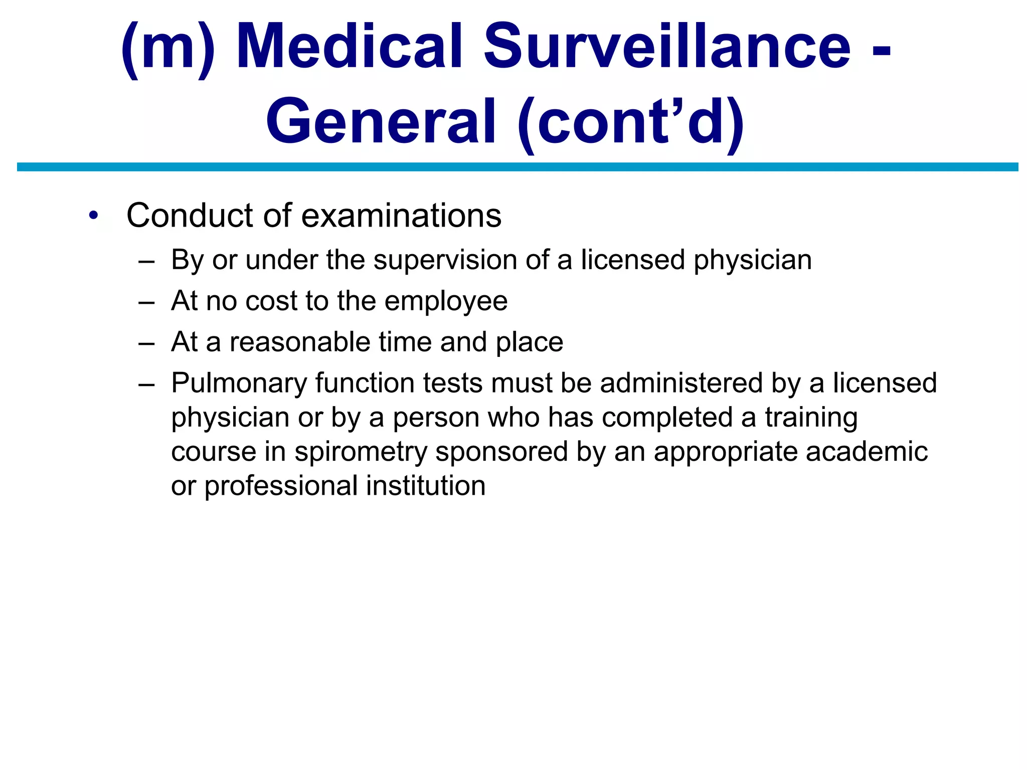 (m) Medical Surveillance -
General (cont’d)
• Conduct of examinations
– By or under the supervision of a licensed physician
– At no cost to the employee
– At a reasonable time and place
– Pulmonary function tests must be administered by a licensed
physician or by a person who has completed a training
course in spirometry sponsored by an appropriate academic
or professional institution
 