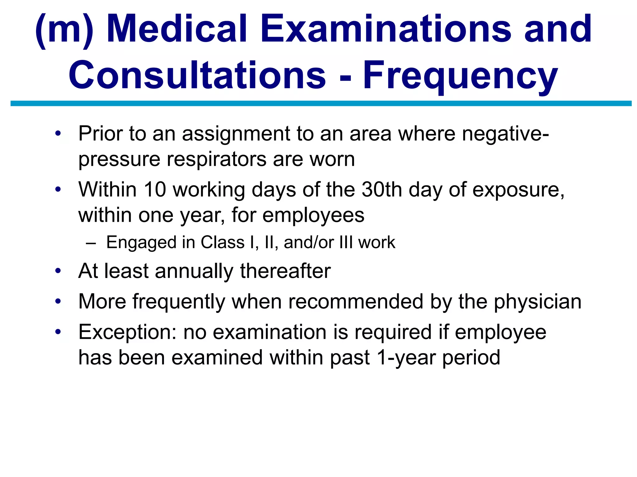 (m) Medical Examinations and
Consultations - Frequency
• Prior to an assignment to an area where negative-
pressure respirators are worn
• Within 10 working days of the 30th day of exposure,
within one year, for employees
– Engaged in Class I, II, and/or III work
• At least annually thereafter
• More frequently when recommended by the physician
• Exception: no examination is required if employee
has been examined within past 1-year period
 