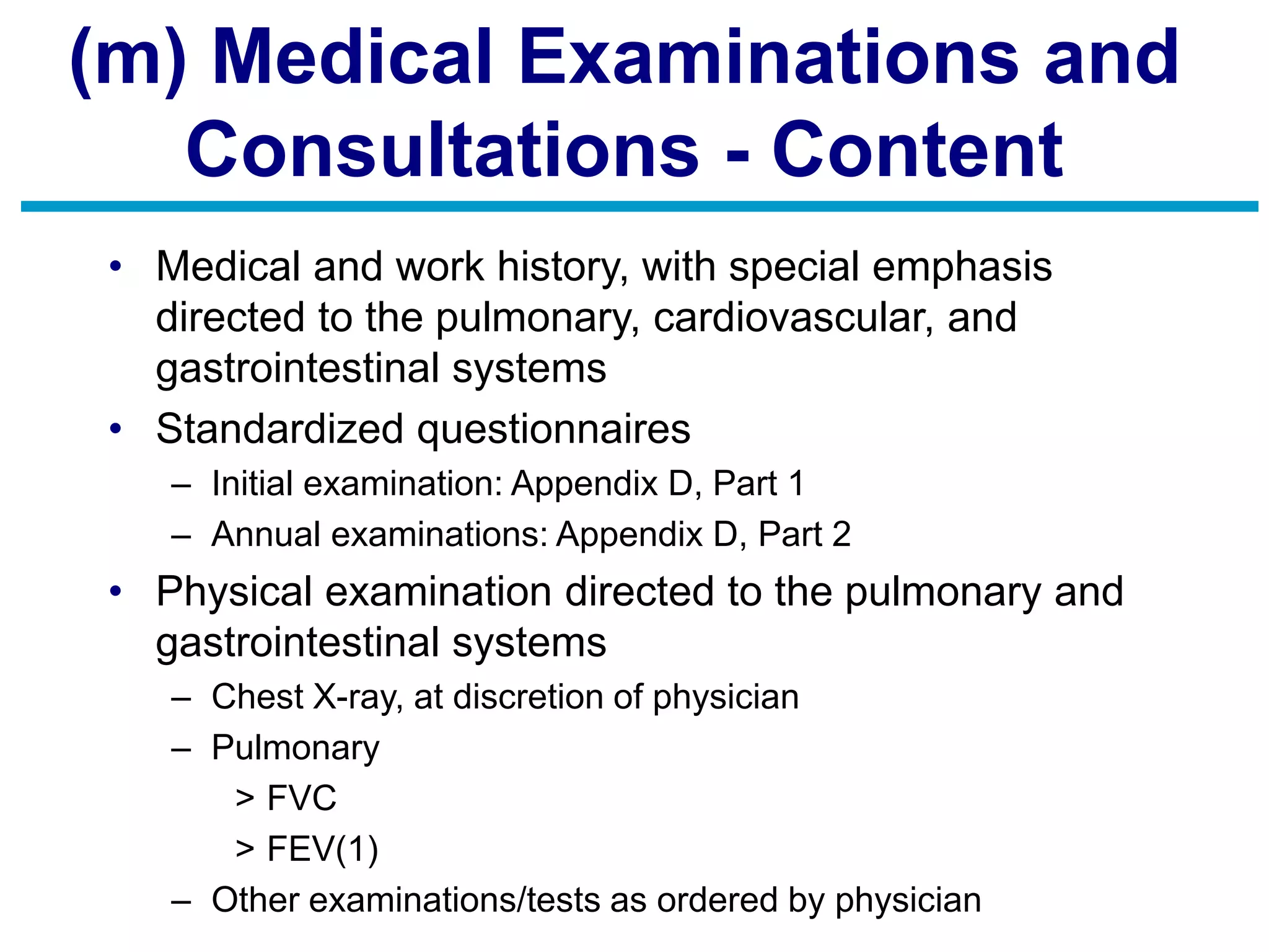 (m) Medical Examinations and
Consultations - Content
• Medical and work history, with special emphasis
directed to the pulmonary, cardiovascular, and
gastrointestinal systems
• Standardized questionnaires
– Initial examination: Appendix D, Part 1
– Annual examinations: Appendix D, Part 2
• Physical examination directed to the pulmonary and
gastrointestinal systems
– Chest X-ray, at discretion of physician
– Pulmonary
> FVC
> FEV(1)
– Other examinations/tests as ordered by physician
 