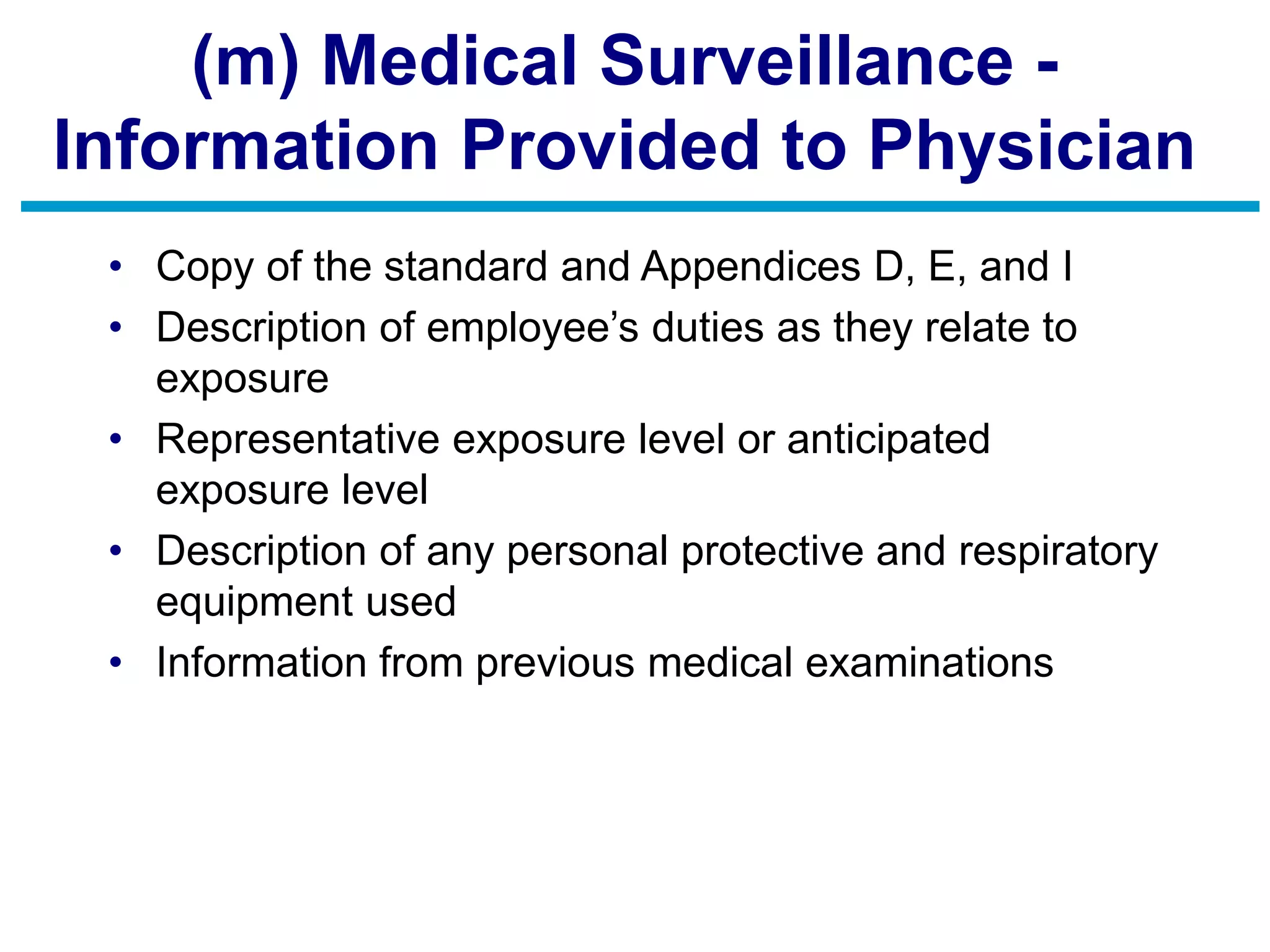 (m) Medical Surveillance -
Information Provided to Physician
• Copy of the standard and Appendices D, E, and I
• Description of employee’s duties as they relate to
exposure
• Representative exposure level or anticipated
exposure level
• Description of any personal protective and respiratory
equipment used
• Information from previous medical examinations
 