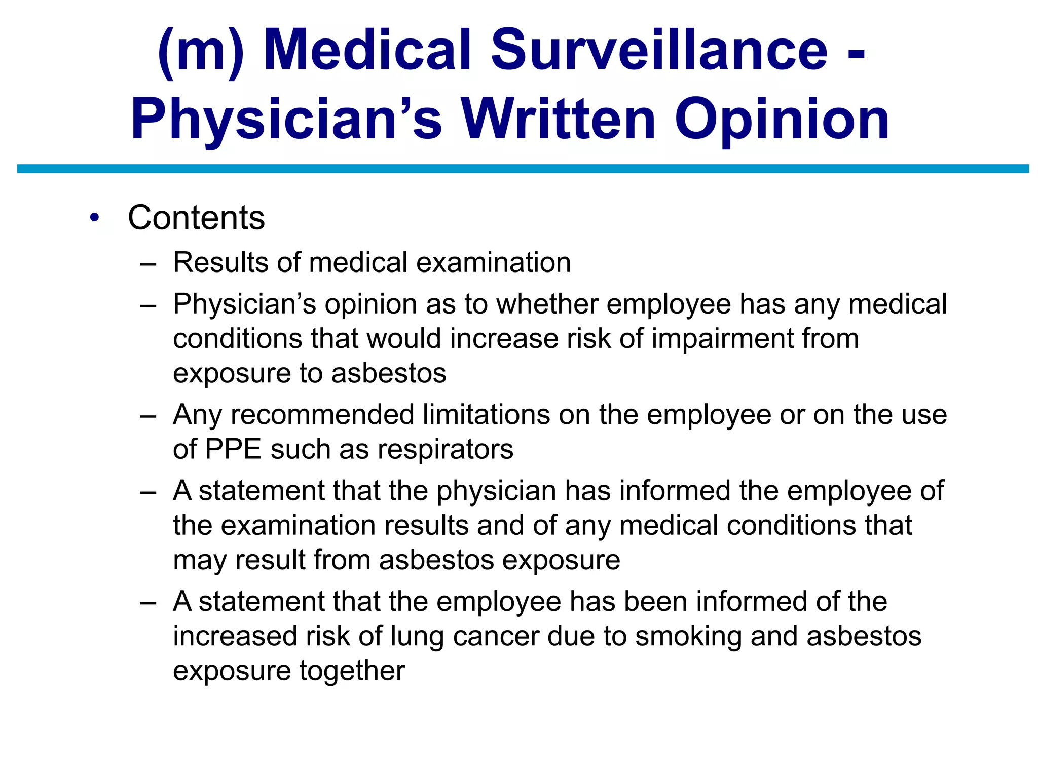 (m) Medical Surveillance -
Physician’s Written Opinion
• Contents
– Results of medical examination
– Physician’s opinion as to whether employee has any medical
conditions that would increase risk of impairment from
exposure to asbestos
– Any recommended limitations on the employee or on the use
of PPE such as respirators
– A statement that the physician has informed the employee of
the examination results and of any medical conditions that
may result from asbestos exposure
– A statement that the employee has been informed of the
increased risk of lung cancer due to smoking and asbestos
exposure together
 
