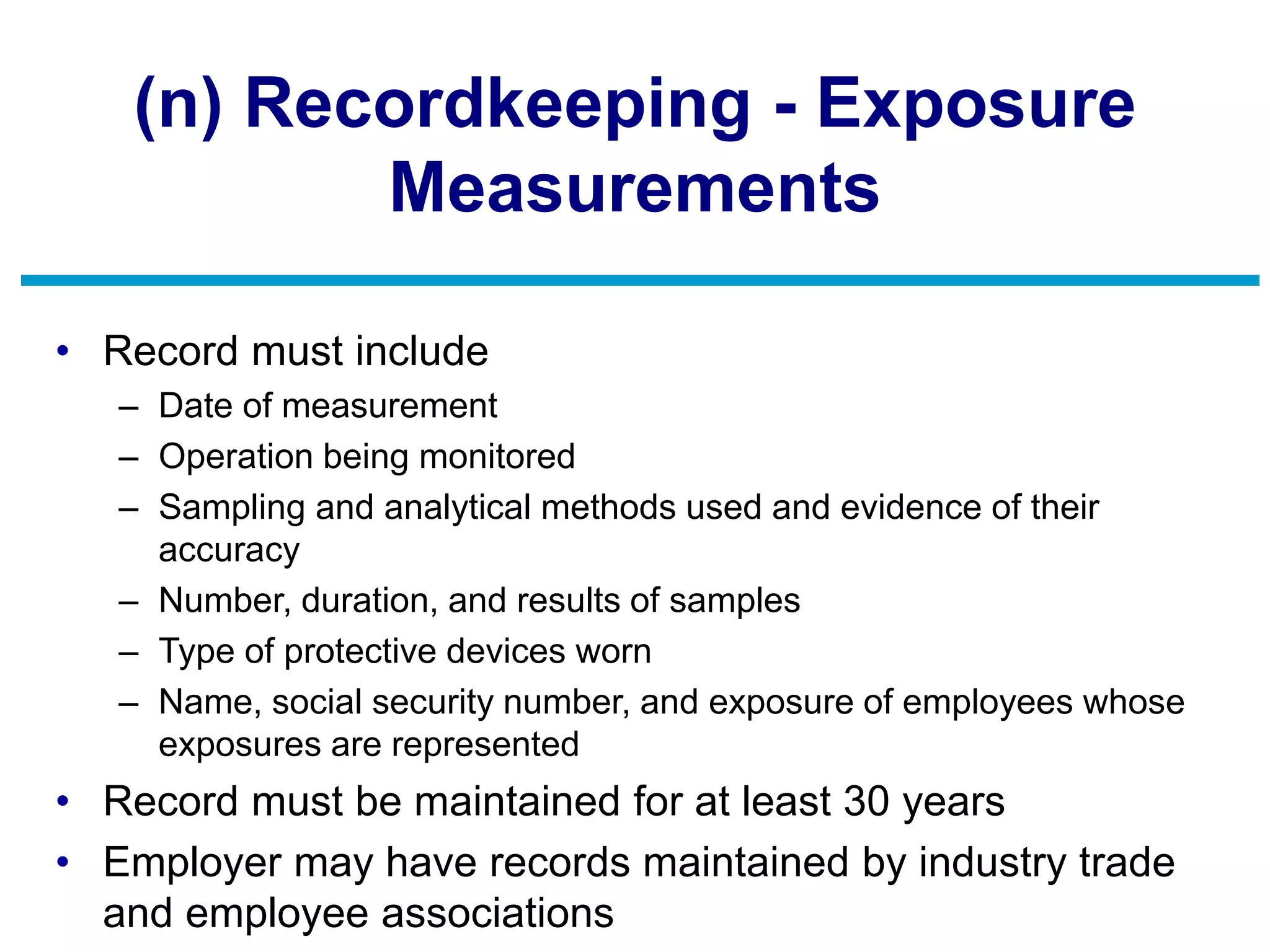 (n) Recordkeeping - Exposure
Measurements
• Record must include
– Date of measurement
– Operation being monitored
– Sampling and analytical methods used and evidence of their
accuracy
– Number, duration, and results of samples
– Type of protective devices worn
– Name, social security number, and exposure of employees whose
exposures are represented
• Record must be maintained for at least 30 years
• Employer may have records maintained by industry trade
and employee associations
 