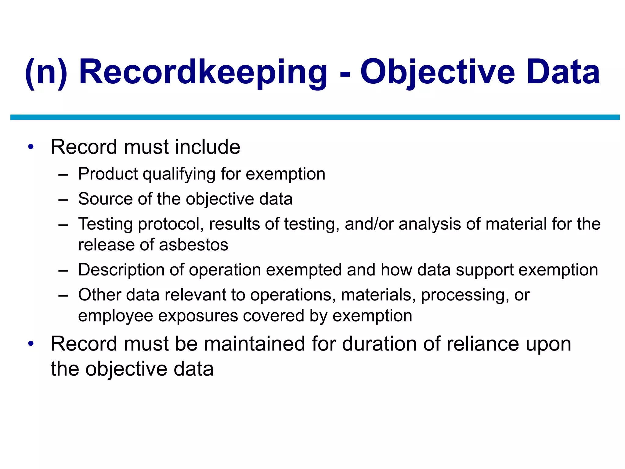 (n) Recordkeeping - Objective Data
• Record must include
– Product qualifying for exemption
– Source of the objective data
– Testing protocol, results of testing, and/or analysis of material for the
release of asbestos
– Description of operation exempted and how data support exemption
– Other data relevant to operations, materials, processing, or
employee exposures covered by exemption
• Record must be maintained for duration of reliance upon
the objective data
 