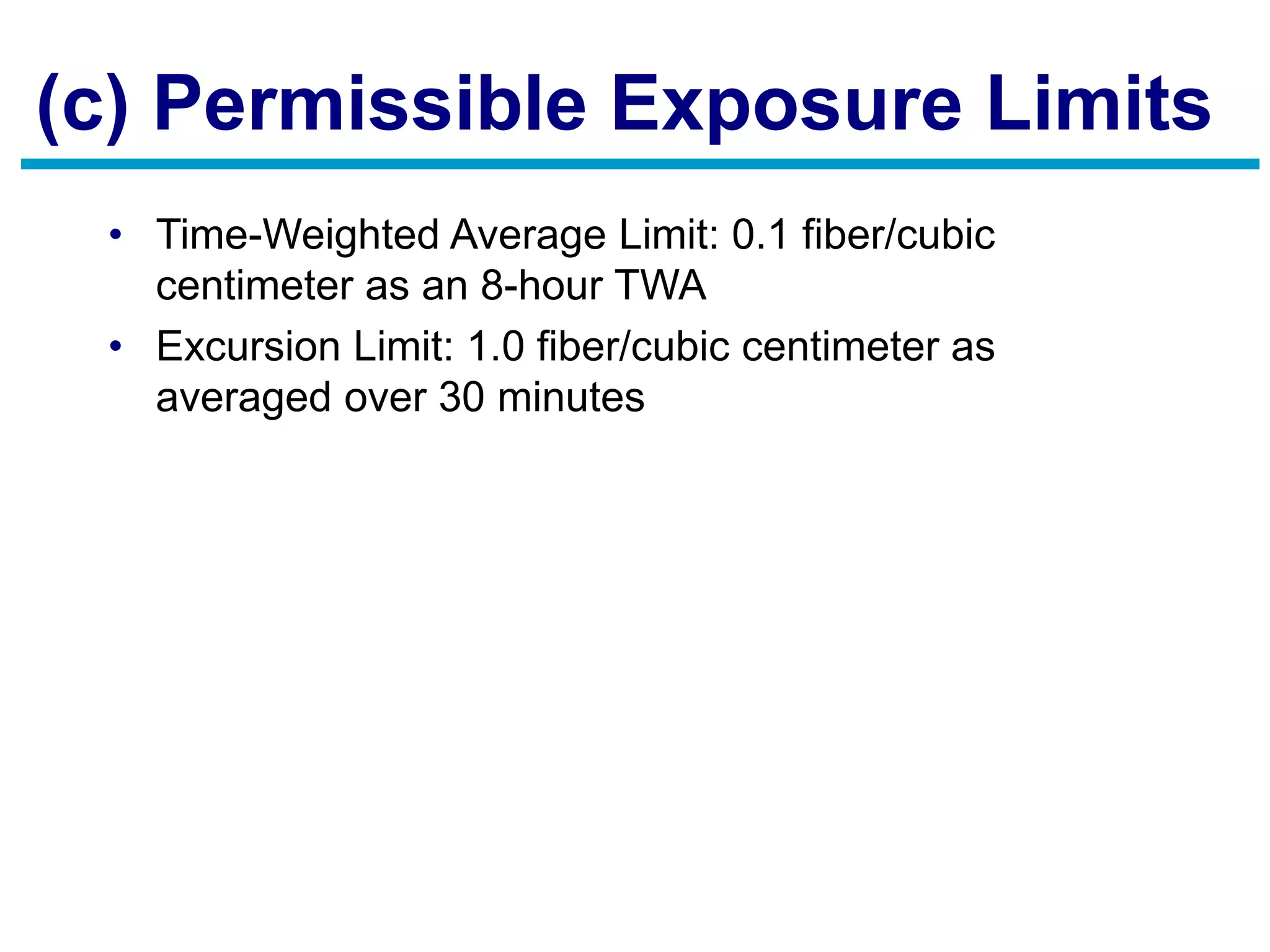 (c) Permissible Exposure Limits
• Time-Weighted Average Limit: 0.1 fiber/cubic
centimeter as an 8-hour TWA
• Excursion Limit: 1.0 fiber/cubic centimeter as
averaged over 30 minutes
 