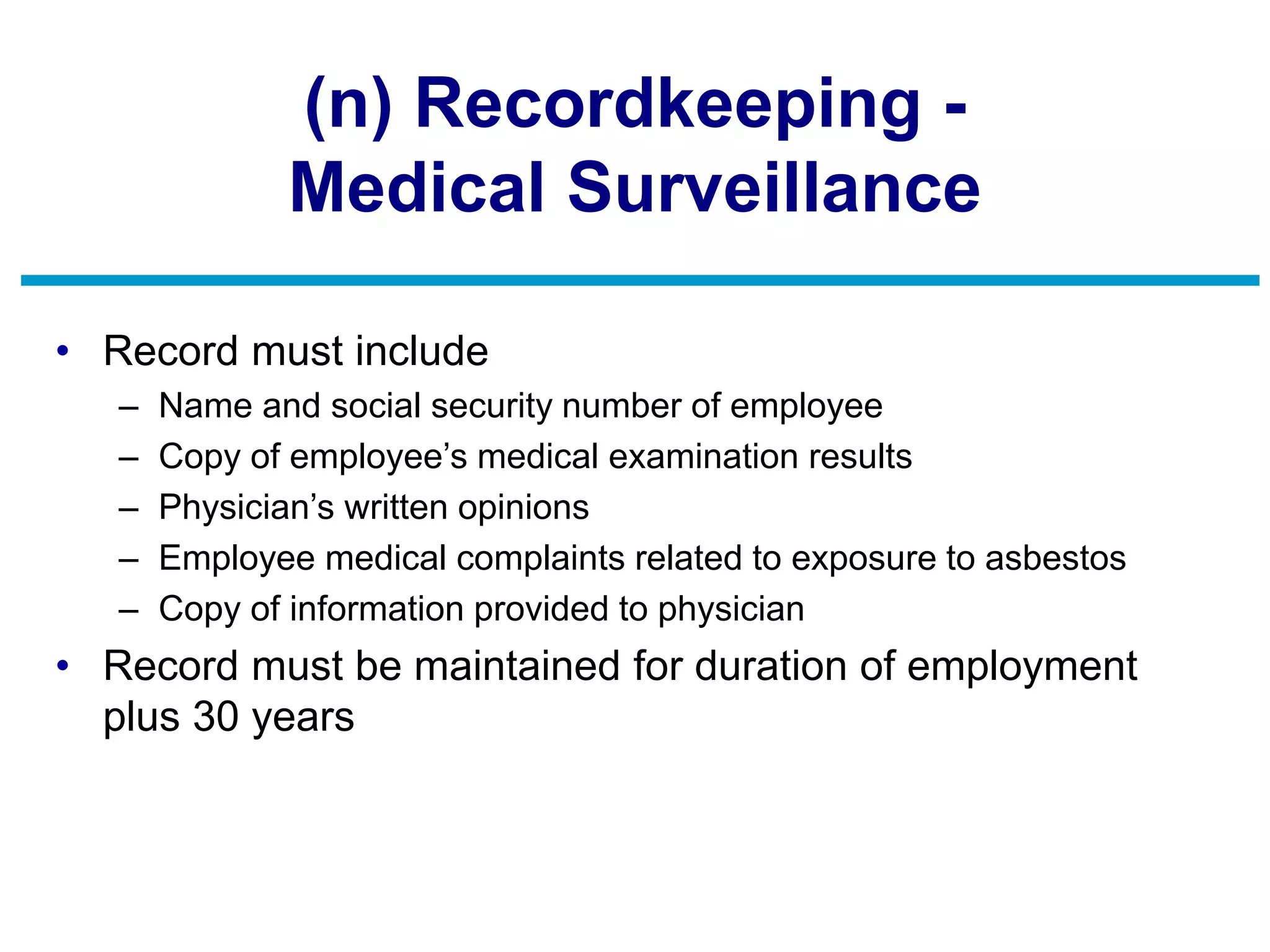 (n) Recordkeeping -
Medical Surveillance
• Record must include
– Name and social security number of employee
– Copy of employee’s medical examination results
– Physician’s written opinions
– Employee medical complaints related to exposure to asbestos
– Copy of information provided to physician
• Record must be maintained for duration of employment
plus 30 years
 