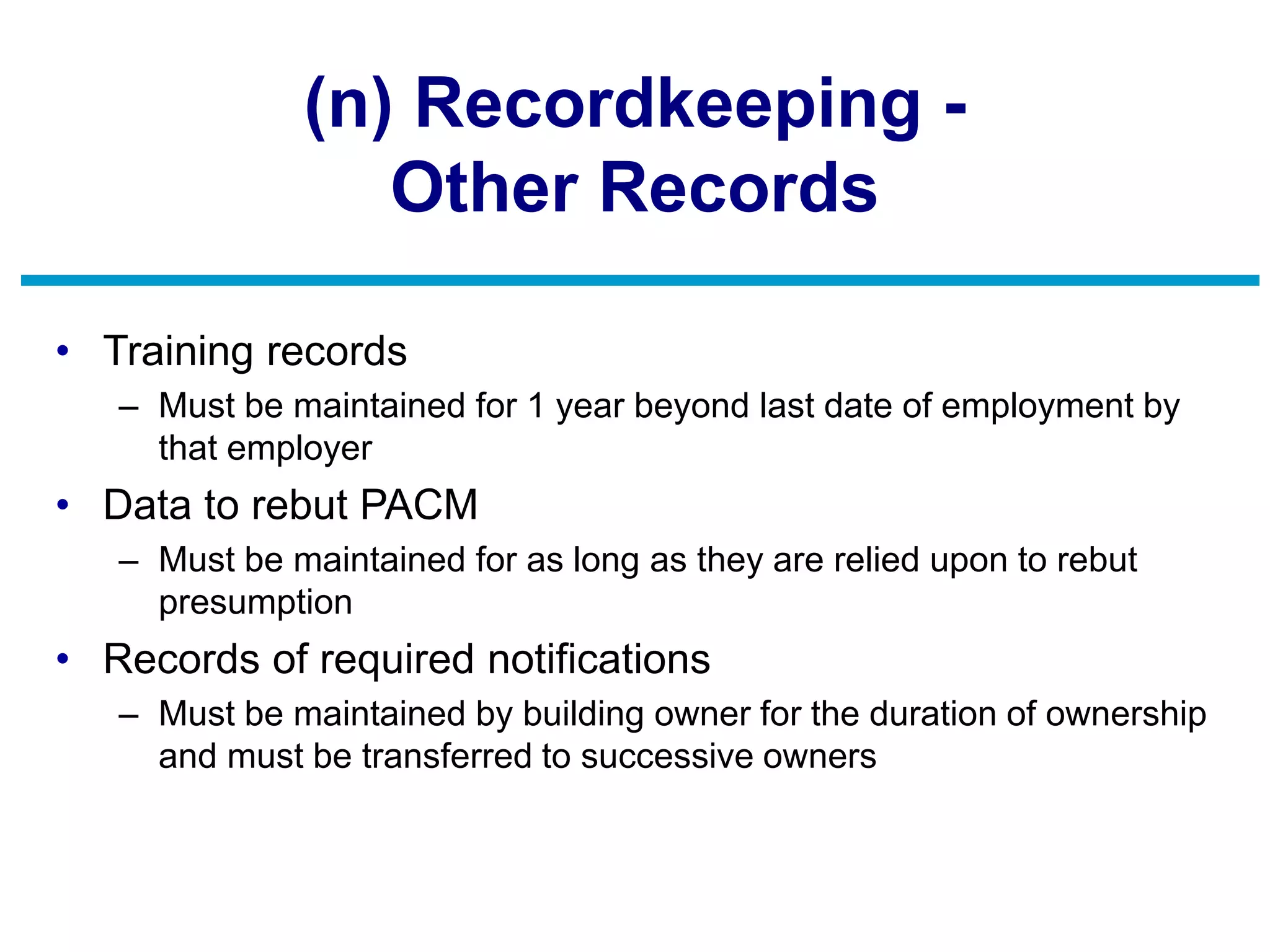 (n) Recordkeeping -
Other Records
• Training records
– Must be maintained for 1 year beyond last date of employment by
that employer
• Data to rebut PACM
– Must be maintained for as long as they are relied upon to rebut
presumption
• Records of required notifications
– Must be maintained by building owner for the duration of ownership
and must be transferred to successive owners
 