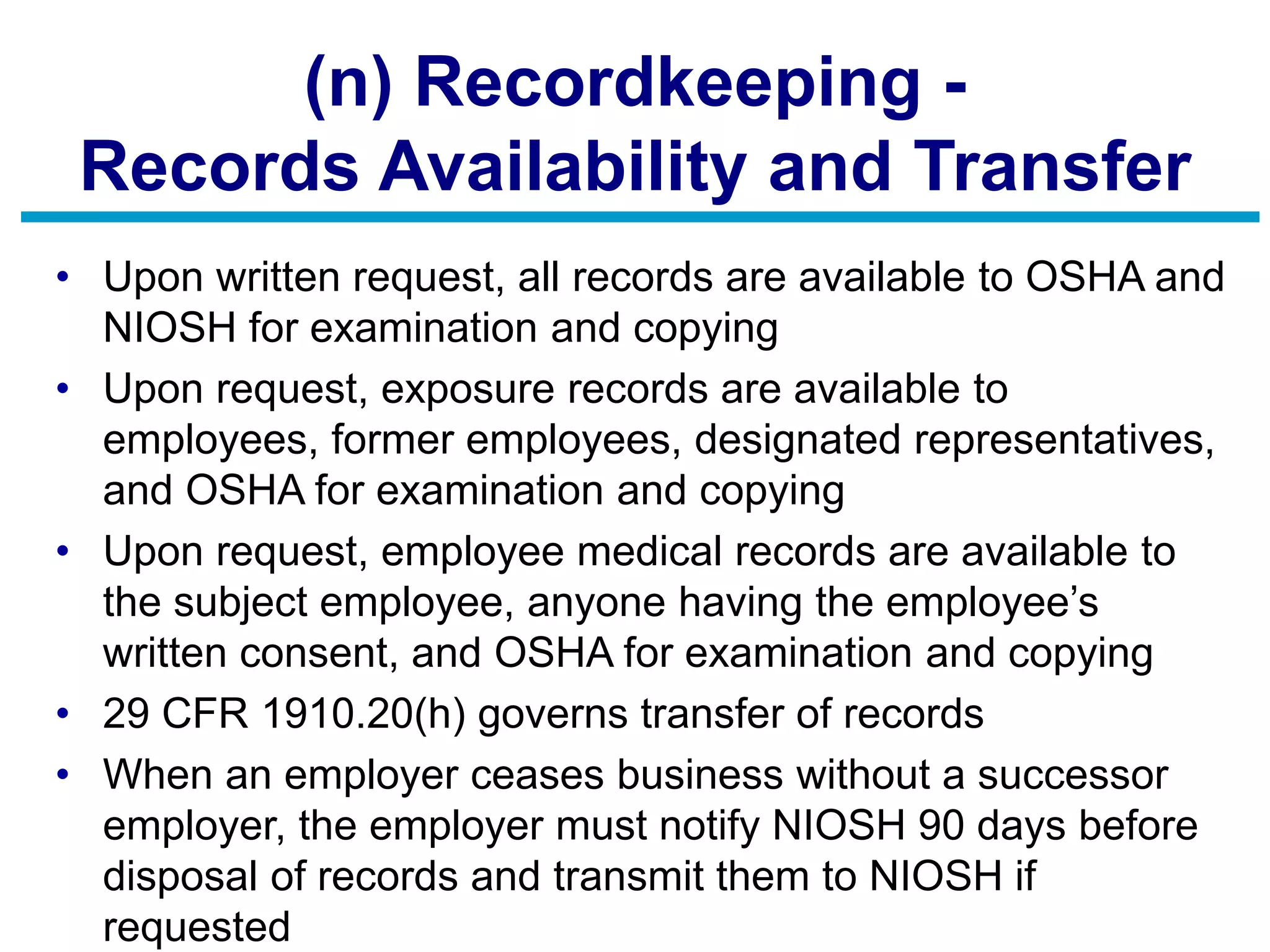 (n) Recordkeeping -
Records Availability and Transfer
• Upon written request, all records are available to OSHA and
NIOSH for examination and copying
• Upon request, exposure records are available to
employees, former employees, designated representatives,
and OSHA for examination and copying
• Upon request, employee medical records are available to
the subject employee, anyone having the employee’s
written consent, and OSHA for examination and copying
• 29 CFR 1910.20(h) governs transfer of records
• When an employer ceases business without a successor
employer, the employer must notify NIOSH 90 days before
disposal of records and transmit them to NIOSH if
requested
 