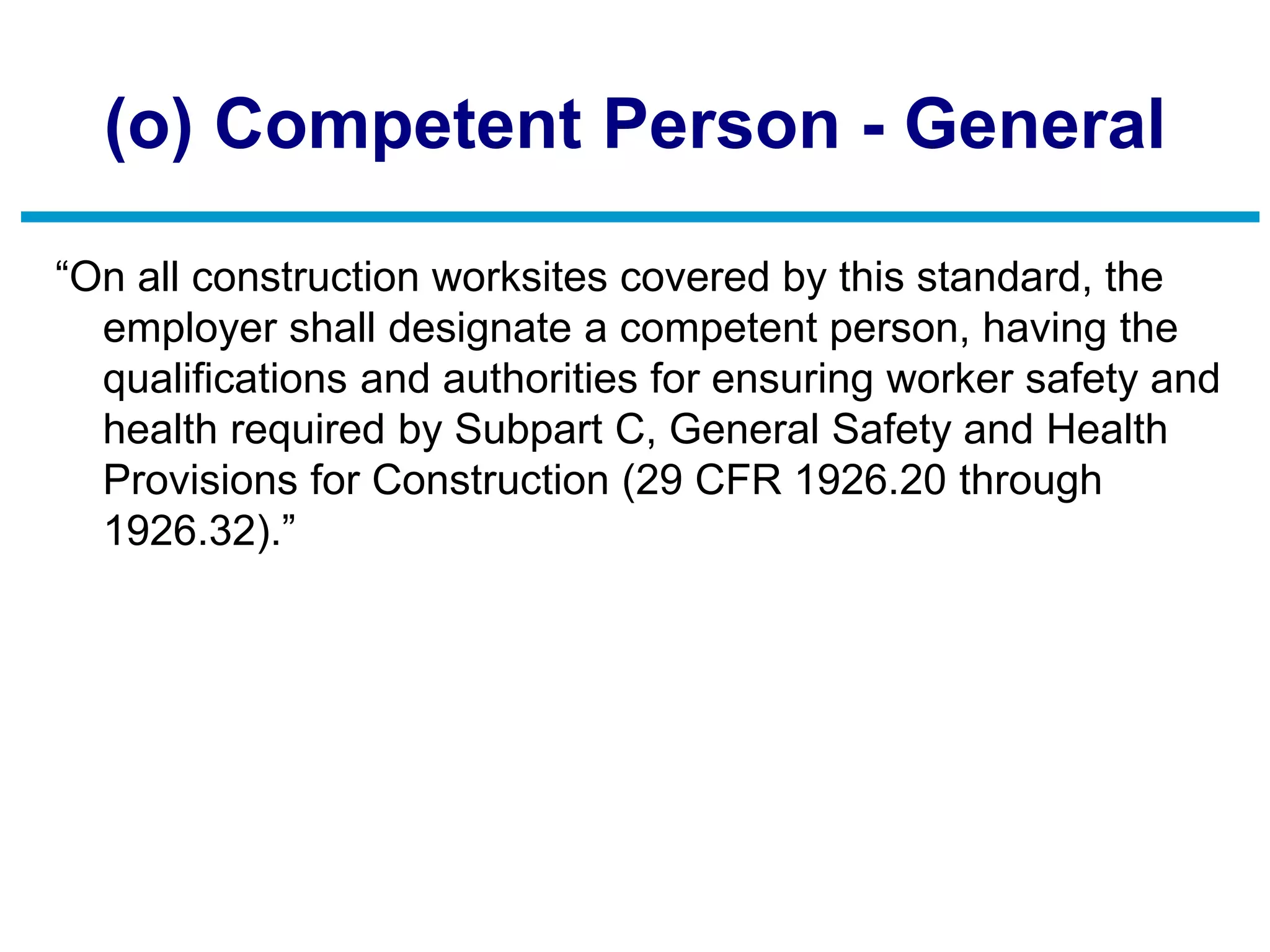 (o) Competent Person - General
“On all construction worksites covered by this standard, the
employer shall designate a competent person, having the
qualifications and authorities for ensuring worker safety and
health required by Subpart C, General Safety and Health
Provisions for Construction (29 CFR 1926.20 through
1926.32).”
 