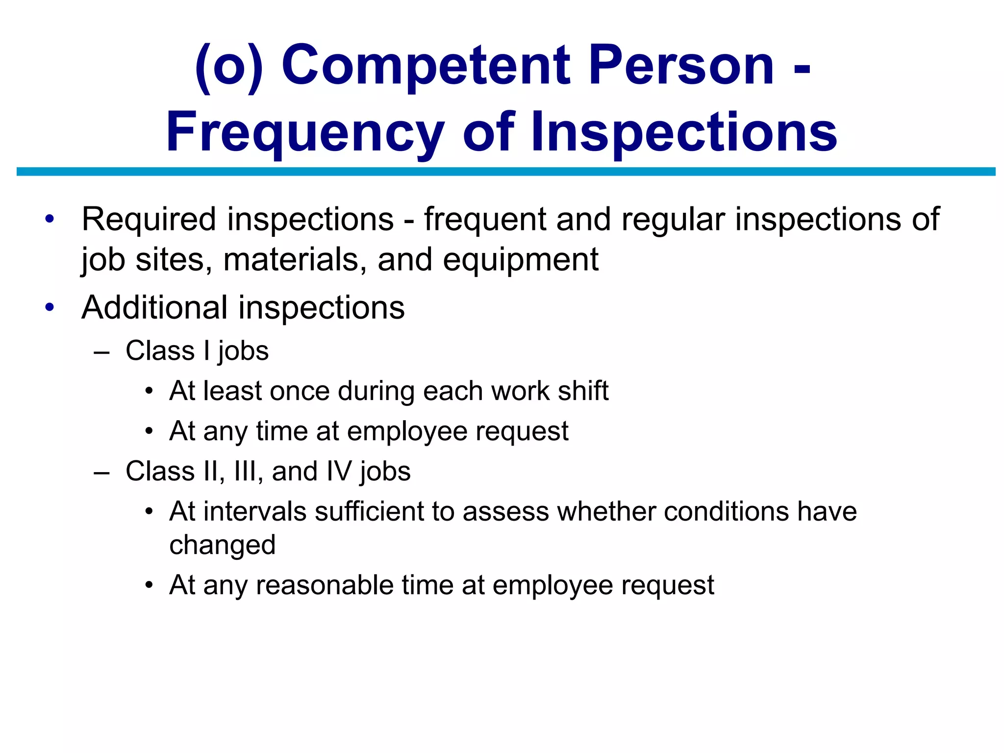 (o) Competent Person -
Frequency of Inspections
• Required inspections - frequent and regular inspections of
job sites, materials, and equipment
• Additional inspections
– Class I jobs
• At least once during each work shift
• At any time at employee request
– Class II, III, and IV jobs
• At intervals sufficient to assess whether conditions have
changed
• At any reasonable time at employee request
 