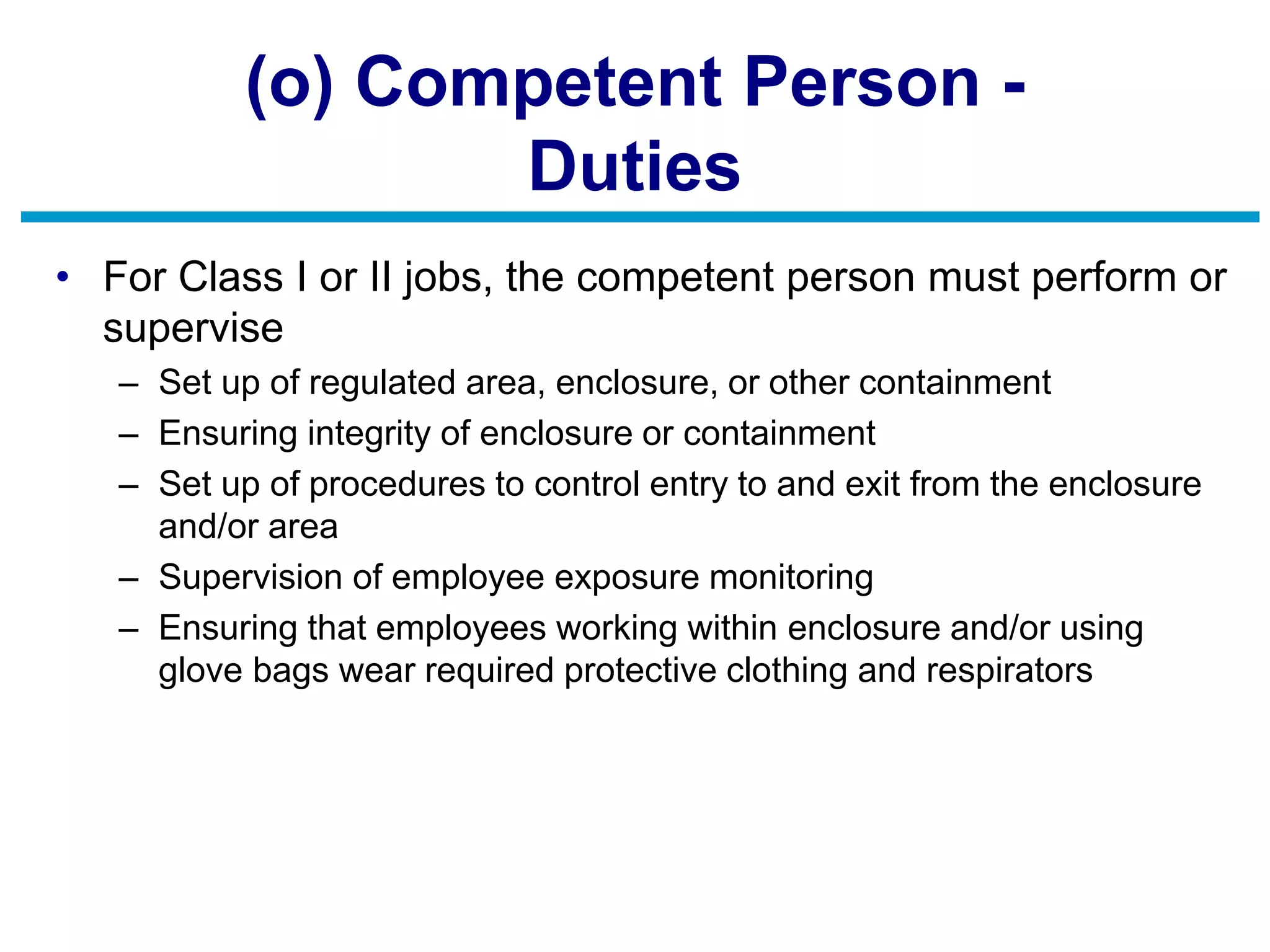 (o) Competent Person -
Duties
• For Class I or II jobs, the competent person must perform or
supervise
– Set up of regulated area, enclosure, or other containment
– Ensuring integrity of enclosure or containment
– Set up of procedures to control entry to and exit from the enclosure
and/or area
– Supervision of employee exposure monitoring
– Ensuring that employees working within enclosure and/or using
glove bags wear required protective clothing and respirators
 