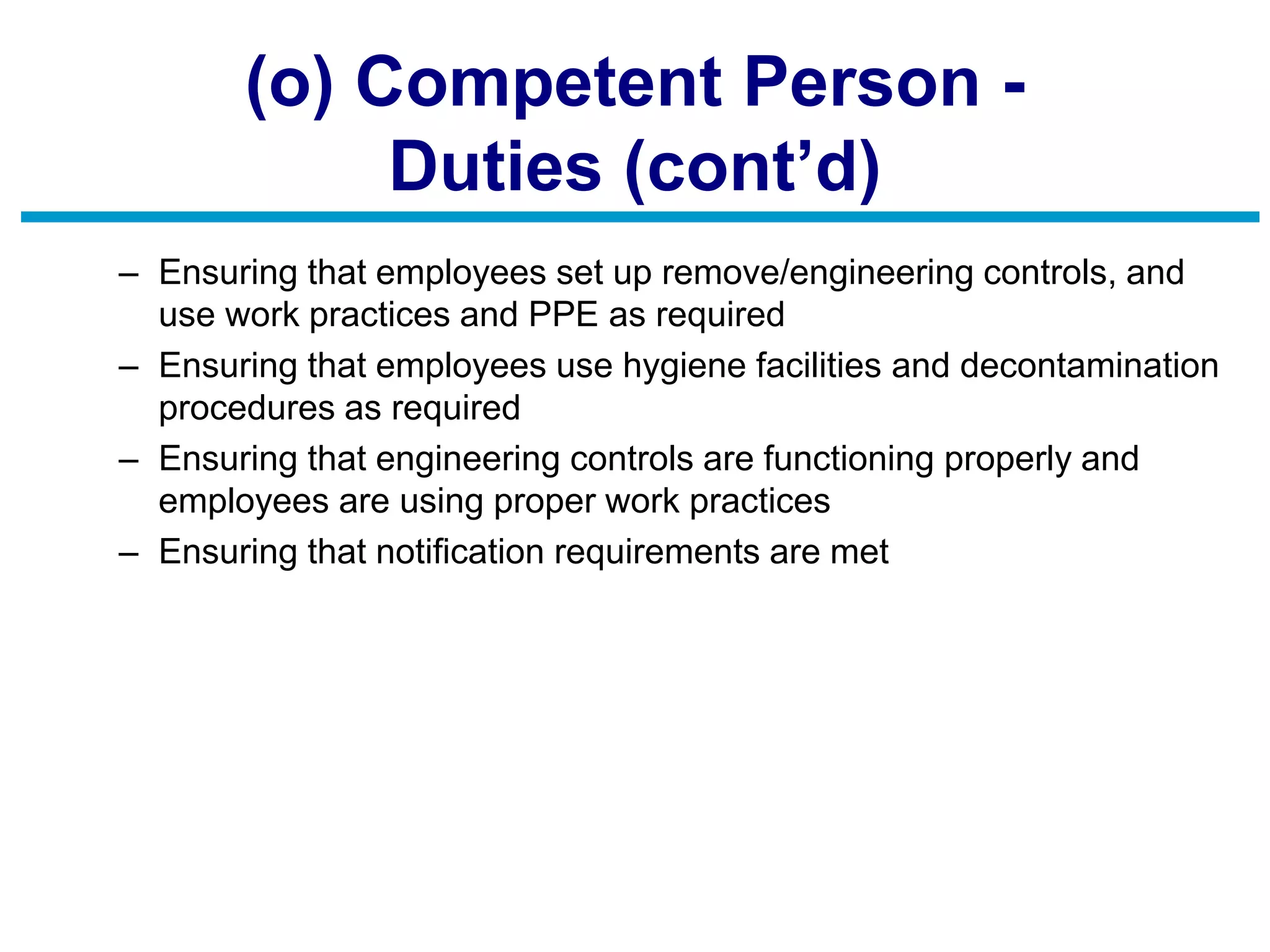 (o) Competent Person -
Duties (cont’d)
– Ensuring that employees set up remove/engineering controls, and
use work practices and PPE as required
– Ensuring that employees use hygiene facilities and decontamination
procedures as required
– Ensuring that engineering controls are functioning properly and
employees are using proper work practices
– Ensuring that notification requirements are met
 