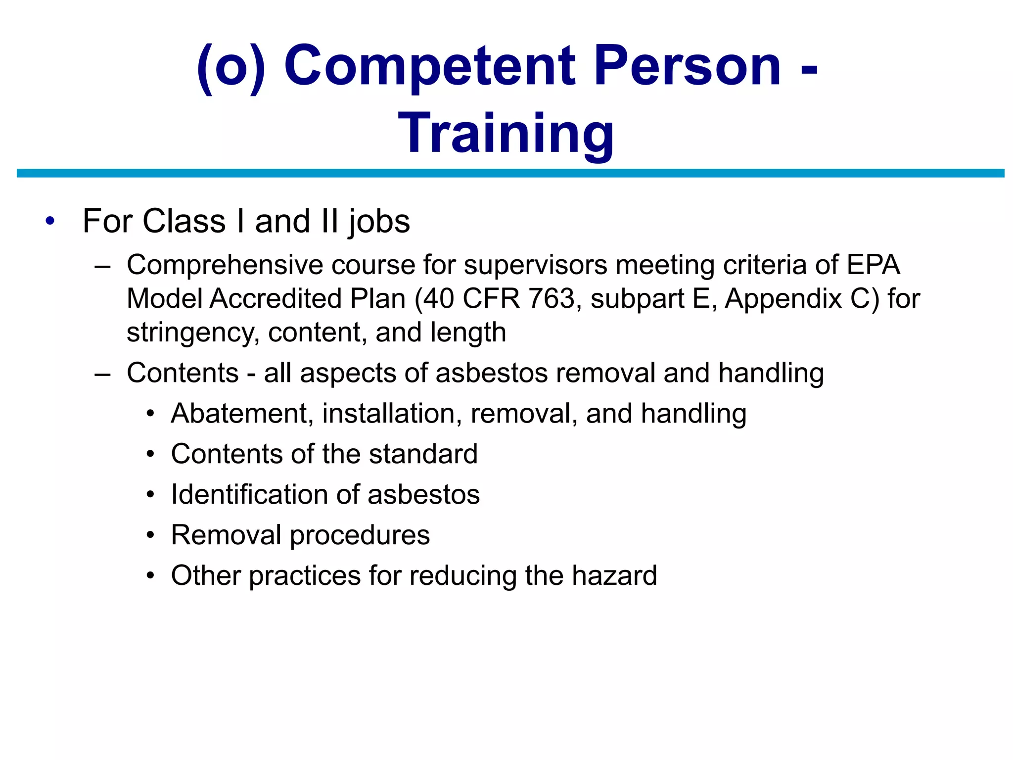 (o) Competent Person -
Training
• For Class I and II jobs
– Comprehensive course for supervisors meeting criteria of EPA
Model Accredited Plan (40 CFR 763, subpart E, Appendix C) for
stringency, content, and length
– Contents - all aspects of asbestos removal and handling
• Abatement, installation, removal, and handling
• Contents of the standard
• Identification of asbestos
• Removal procedures
• Other practices for reducing the hazard
 