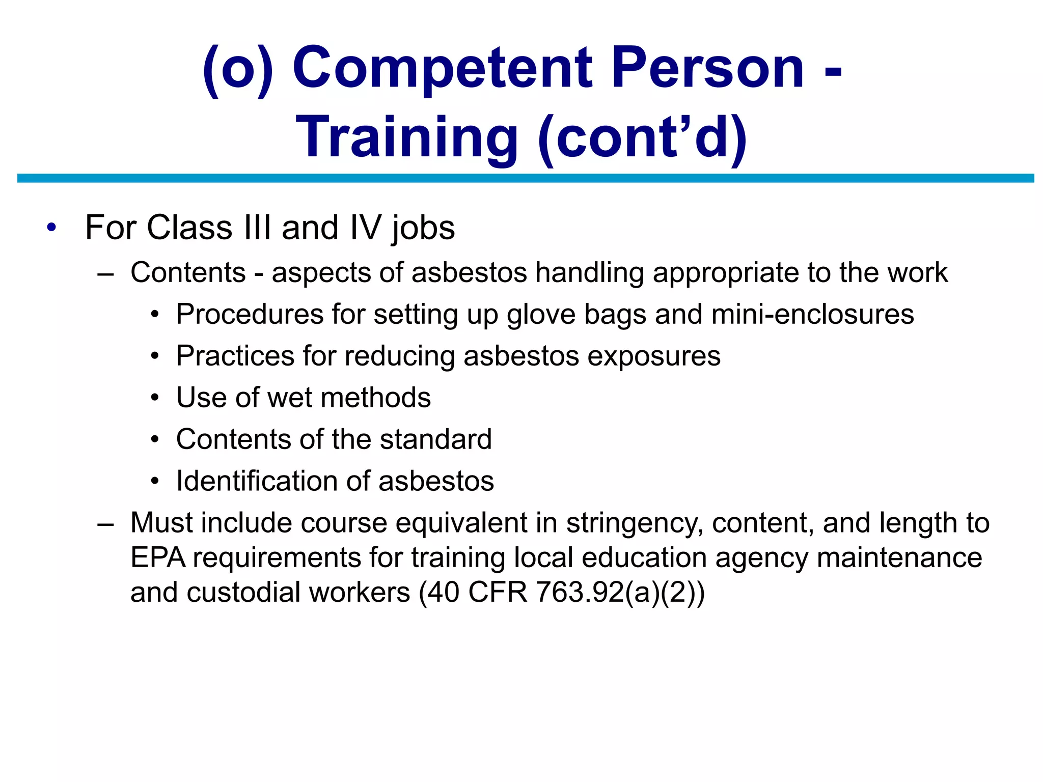 (o) Competent Person -
Training (cont’d)
• For Class III and IV jobs
– Contents - aspects of asbestos handling appropriate to the work
• Procedures for setting up glove bags and mini-enclosures
• Practices for reducing asbestos exposures
• Use of wet methods
• Contents of the standard
• Identification of asbestos
– Must include course equivalent in stringency, content, and length to
EPA requirements for training local education agency maintenance
and custodial workers (40 CFR 763.92(a)(2))
 