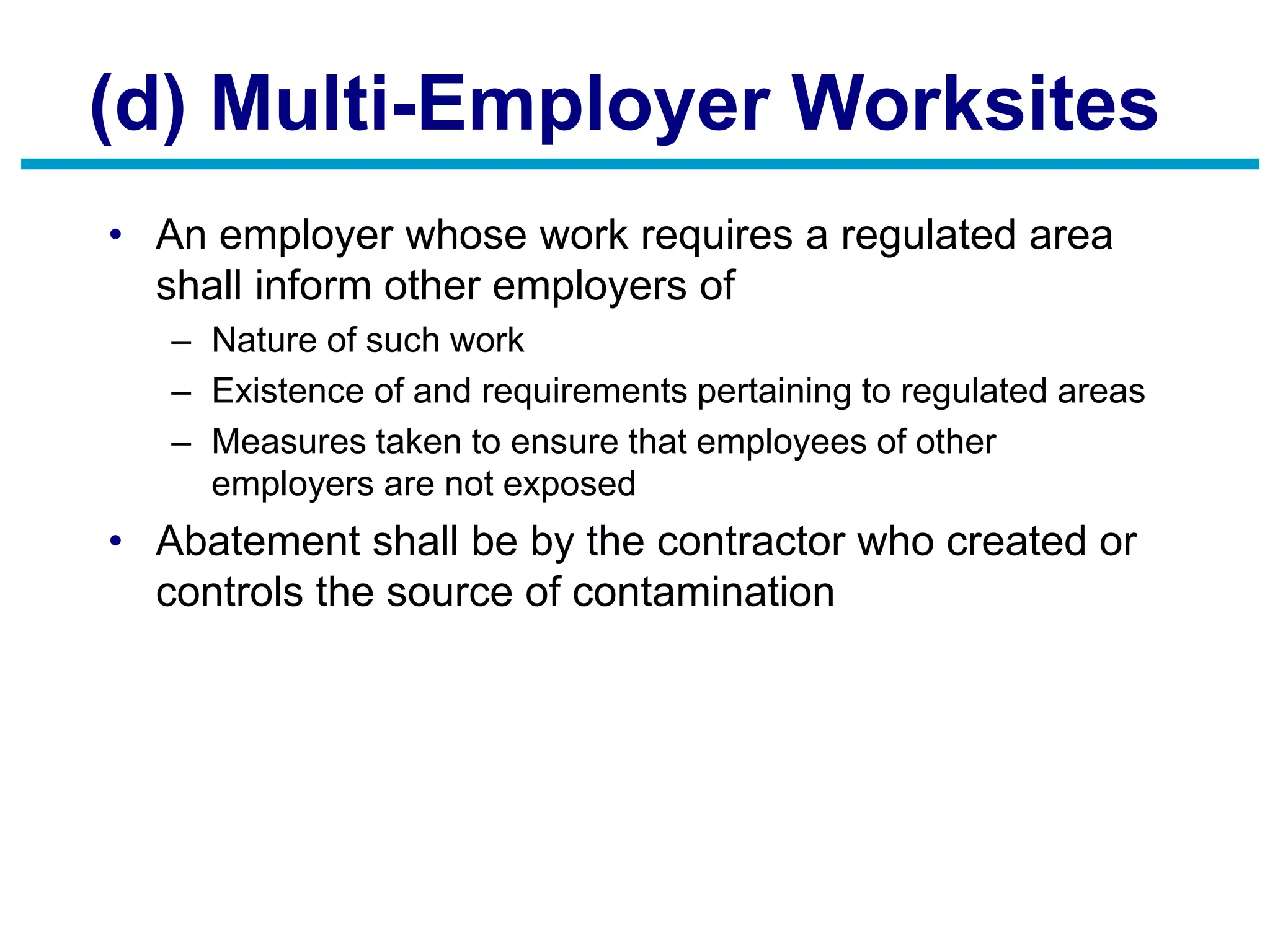 (d) Multi-Employer Worksites
• An employer whose work requires a regulated area
shall inform other employers of
– Nature of such work
– Existence of and requirements pertaining to regulated areas
– Measures taken to ensure that employees of other
employers are not exposed
• Abatement shall be by the contractor who created or
controls the source of contamination
 