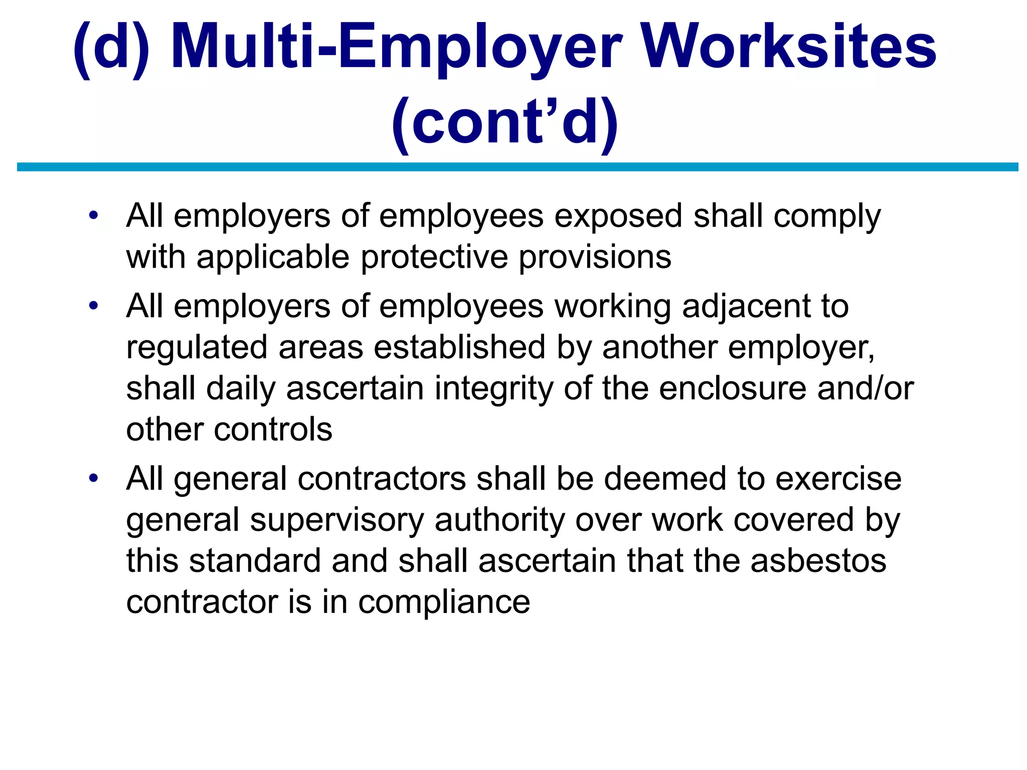 (d) Multi-Employer Worksites
(cont’d)
• All employers of employees exposed shall comply
with applicable protective provisions
• All employers of employees working adjacent to
regulated areas established by another employer,
shall daily ascertain integrity of the enclosure and/or
other controls
• All general contractors shall be deemed to exercise
general supervisory authority over work covered by
this standard and shall ascertain that the asbestos
contractor is in compliance
 