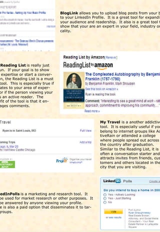 BlogLink allows you to upload blog posts from your b
                                    to your LinkedIn Profile. It is a great tool for expandin
                                    your audience and readership. It also is a great tool t
                                    show that your are an expert in your field, industry or
                                    cality.




  Reading List is really just
un. If your goal is to show
  expertise or start a conver-
on, the Reading List is a must
 tool. This is especially true if
 ates to your area of exper-
 or if the person viewing your
 s an active reader. The
efit of the tool is that it en-
 ages comments.



                                                          My Travel is a another addictive
                                                          tool. It is especially useful if you
                                                          belong to internet groups like Ac
                                                          tiveRain or attended a college
                                                          where people spread out across
                                                          the country after graduation.
                                                          Similar to the Reading List, it is
                                                          often a conversation starter and
                                                          attracts invites from friends, cus
                                                          tomers and others located in the
                                                          city that you are visiting.




kedInPolls is a marketing and research tool. It
 be used for market research or other purposes. It
 be answered by anyone viewing your profile.
 e is also a paid option that disseminates it to tar-
groups.
 