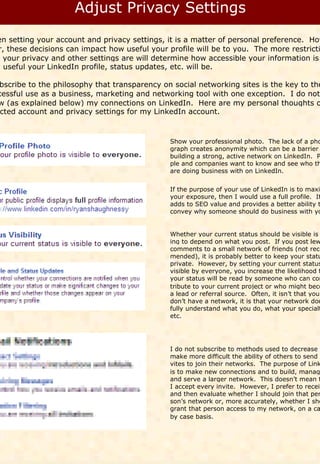 en setting your account and privacy settings, it is a matter of personal preference. How
 r, these decisions can impact how useful your profile will be to you. The more restricti
t your privacy and other settings are will determine how accessible your information is
w useful your LinkedIn profile, status updates, etc. will be.

bscribe to the philosophy that transparency on social networking sites is the key to the
cessful use as a business, marketing and networking tool with one exception. I do not
w (as explained below) my connections on LinkedIn. Here are my personal thoughts o
 cted account and privacy settings for my LinkedIn account.



                                               Show your professional photo. The lack of a pho
                                               graph creates anonymity which can be a barrier
                                               building a strong, active network on LinkedIn. P
                                               ple and companies want to know and see who th
                                               are doing business with on LinkedIn.


                                               If the purpose of your use of LinkedIn is to maxi
                                               your exposure, then I would use a full profile. It
                                               adds to SEO value and provides a better ability t
                                               convey why someone should do business with yo


                                               Whether your current status should be visible is
                                               ing to depend on what you post. If you post lew
                                               comments to a small network of friends (not reco
                                               mended), it is probably better to keep your statu
                                               private. However, by setting your current status
                                               visible by everyone, you increase the likelihood t
                                               your status will be read by someone who can con
                                               tribute to your current project or who might beco
                                               a lead or referral source. Often, it isn’t that you
                                               don’t have a network, it is that your network doe
                                               fully understand what you do, what your specialt
                                               etc.




                                               I do not subscribe to methods used to decrease o
                                               make more difficult the ability of others to send i
                                               vites to join their networks. The purpose of Link
                                               is to make new connections and to build, manag
                                               and serve a larger network. This doesn’t mean t
                                               I accept every invite. However, I prefer to receiv
                                               and then evaluate whether I should join that per
                                               son’s network or, more accurately, whether I sho
                                               grant that person access to my network, on a ca
                                               by case basis.
 