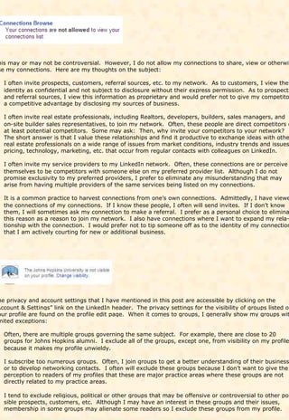 his may or may not be controversial. However, I do not allow my connections to share, view or otherwis
se my connections. Here are my thoughts on the subject:

  I often invite prospects, customers, referral sources, etc. to my network. As to customers, I view thei
  identity as confidential and not subject to disclosure without their express permission. As to prospects
  and referral sources, I view this information as proprietary and would prefer not to give my competito
  a competitive advantage by disclosing my sources of business.

  I often invite real estate professionals, including Realtors, developers, builders, sales managers, and
  on-site builder sales representatives, to join my network. Often, these people are direct competitors o
  at least potential competitors. Some may ask: Then, why invite your competitors to your network?
  The short answer is that I value these relationships and find it productive to exchange ideas with othe
  real estate professionals on a wide range of issues from market conditions, industry trends and issues
  pricing, technology, marketing, etc. that occur from regular contacts with colleagues on LinkedIn.

  I often invite my service providers to my LinkedIn network. Often, these connections are or perceive
  themselves to be competitors with someone else on my preferred provider list. Although I do not
  promise exclusivity to my preferred providers, I prefer to eliminate any misunderstanding that may
  arise from having multiple providers of the same services being listed on my connections.

  It is a common practice to harvest connections from one’s own connections. Admittedly, I have viewe
  the connections of my connections. If I know these people, I often will send invites. If I don’t know
  them, I will sometimes ask my connection to make a referral. I prefer as a personal choice to elimina
  this reason as a reason to join my network. I also have connections where I want to expand my rela-
  tionship with the connection. I would prefer not to tip someone off as to the identity of my connection
  that I am actively courting for new or additional business.




he privacy and account settings that I have mentioned in this post are accessible by clicking on the
Account & Settings” link on the LinkedIn header. The privacy settings for the visibility of groups listed on
our profile are found on the profile edit page. When it comes to groups, I generally show my groups wit
mited exceptions:

  Often, there are multiple groups governing the same subject. For example, there are close to 20
  groups for Johns Hopkins alumni. I exclude all of the groups, except one, from visibility on my profile
  because it makes my profile unwieldy.

  I subscribe too numerous groups. Often, I join groups to get a better understanding of their business
  or to develop networking contacts. I often will exclude these groups because I don’t want to give the
  perception to readers of my profiles that these are major practice areas where these groups are not
  directly related to my practice areas.

  I tend to exclude religious, political or other groups that may be offensive or controversial to other pos
  sible prospects, customers, etc. Although I may have an interest in these groups and their issues,
  membership in some groups may alienate some readers so I exclude these groups from my profile.
 