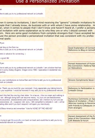 hen it comes to invitations, I don’t mind receiving the “generic” LinkedIn invitations fro
 ople that I already know, do business with or with whom I have some relationship. Ho
 er, when it comes to people that I don’t know and haven’t heard of, I prefer a persona
ed invitation with some explanation as to who they are or why I should connect with
em. Here are some good invitations from complete strangers that I have accepted be-
 use the person provided a personalized invitation that was consistent with my profes-
onal goals:



                                                                Good Explanation of Connect
                                                                Reference to Blog on ActiveR




                                                                Honest Assessment of Purpos
                                                                the Connection—Referral Net
                                                                on Relocations




                                                                Sincere Compliments Never H



                                                                Reference to Participation in
                                                                LinkedIn Group



                                                                Humorous Comments on Spa
                                                                Nature of Invitation —From F
                                                                Attorney Looking to Reconne
                                                                with Friends & Colleagues (no
                                                                from stranger)



                                                                Honest Assessment of the Pu
                                                                pose of the Connection—Reb
                                                                Loft Website & Forum
 