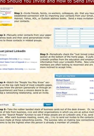 Step 1—Invite friends, family, co-workers, colleagues, etc. that you have
              established connection with by importing your contacts from your Gmail,
              Hotmail, Yahoo, AOL, or Outlook address books. Send a mass invitation
              your contacts.




 ep 2—Manually enter contacts from your paper
 dress book and then send personalized invita-
ons to these contacts in related groups.




                                      Step 3—Periodically check the “Just Joined Linked
                                      section at the bottom of the home page. It pulls
                                      LinkedIn profiles from the education and employm
                                      information from your LinkedIn Profile. New Linke
                                      members are often looking to reconnect and are
                                      more inclined to accept links.




 ep 4—Watch the “People You May Know” sec-
on on the top right hand of most LinkedIn pages.
 you know the person (personally or through an
 quaintance) and have a sincere desire to de-
 lop a networking relationship, send an invite.




tep 5—Take the rubber banded stack of business cards out of the desk drawer. Or, tak
 ok of lists from business, civic and other organizations in which you are an active mem
se the “Search People” function to see if these people are on LinkedIn and, if so, send i
 tes. After each business meeting, event, etc., I try to send out invites to the contacts
have made at these networking events. The success ratio on making new connections
eems to be the highest when the person is already a member of LinkedIn.
 