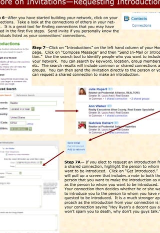 p 6—After you have started building your network, click on your
nections. Take a look at the connections of others in your net-
k. It is a great tool for finding connections that you may have
 ed in the first five steps. Send invite if you personally know the
viduals listed as your connections’ connections.


                   Step 7—Click on “Introductions” on the left hand column of your Hom
                   page. Click on “Compose Message” and then “Send In-Mail or Introd
                   tion.” Use the search tool to identify people who you want to include
                   your network. You can search by keyword, location, group members
                   etc. The search results will include common or shared connections a
                   groups. You can then send the invitation directly to the person or yo
                   can request a shared connection to make an introduction.




                                    Step 7A— If you elect to request an introduction fr
                                    a shared connection, highlight the person to whom
                                    want to be introduced. Click on “Get Introduced.”
                                    will pull up a screen that includes a note to both the
                                    person that you want to make the introduction as w
                                    as the person to whom you want to be introduced.
                                    Your connection then decides whether he or she wa
                                    to introduce you to the person to whom you have re
                                    quested to be introduced. It is a much stronger ap-
                                    proach as the introduction from your connection is l
                                    your connection saying “Hey Ryan’s a decent guy an
                                    won’t spam you to death, why don’t you guys talk.”
 