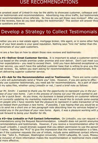 e greatest asset of Linked-In may be the ability to showcase customer, colleague and
her testimonials and recommendations. Advertising may drive traffic, but testimonials
d recommendations drive referrals. So how do you get those rave reviews? After you
t the reviews, how do you best display the testimonials? This section will answer thos
o questions and more.




hether you are a real estate agent, mortgage broker, title agent, or in some other field
e of your best assets is your good reputation. Nothing says “hire me” better than the
stimonials of your past customers.

ere are a few tips on how to obtain those rave reviews and testimonials:

p #1—Deliver Great Customer Service. It is important to adopt a customer-centric
cus based on the simple premise under promise and over deliver. Don’t just meet cus-
mer expectations— you need to exceed them. Until you have delivered exceptional cus
mer service, you won’t have the satisfied customer base that is willing to give you thos
eat reviews. So, before you start asking for recommendations and testimonials, first
art delivering superior customer service.

 p #2—Ask for the Recommendation and/or Testimonial. There are some custom
 s who will automatically send a “thank you” note. However, if you are going to effec-
vely use customer testimonials, you need ask for recommendations. As a part of closin
 t my sales files, whether using LinkedIn or not, I send a brief note as follows:

ear Mr. Smith: I wanted to thank you for the opportunity to represent you in the pur-
 ase of your new home. I am in the process of closing out your file and wanted to ask
 u for a quick favor. As you know, my business is based primarily on customer referral
am currently updating my marketing materials and I would like to include some examp
om people who I have recently had the pleasure to represent in sales transaction of how
 ve helped them purchase a new home. If possible, I was hoping that you would be wi
g to send me a short one or two paragraph note describing how my services helped or
 sisted you in the purchase of your new home. Again, it was a pleasure working with y
ook forward to being your Realtor for life.

 p #3—Use LinkedIn or Full Contact Information. On LinkedIn, you can request re
mmendations using the Request Recommendation. LinkedIn does not permit anonymou
 commendations and testimonials. However, if you receive a recommendation other th
 rough LinkedIn, I would strongly suggest that you obtain permission to use the person
 ll name. Nothing like “M.G” to give the impression that the recommendation is a fake.
  en if the customer requests the use of initials, include some additional contact informa
on like “John S., Professor, Washington University, 15XXX Lafayette, St. Louis, Missour
  e inclusion of more information makes the recommendation or testimonial more credib
  d more effective.
 