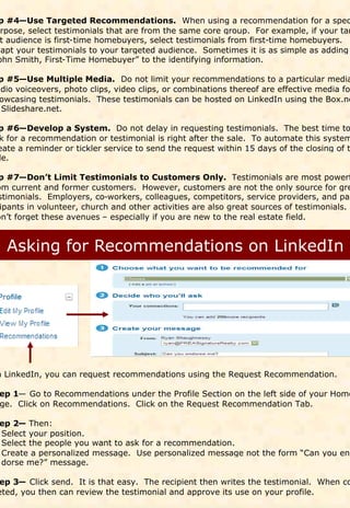 p #4—Use Targeted Recommendations. When using a recommendation for a spec
urpose, select testimonials that are from the same core group. For example, if your tar
 t audience is first-time homebuyers, select testimonials from first-time homebuyers.
dapt your testimonials to your targeted audience. Sometimes it is as simple as adding
ohn Smith, First-Time Homebuyer” to the identifying information.

 p #5—Use Multiple Media. Do not limit your recommendations to a particular media
udio voiceovers, photo clips, video clips, or combinations thereof are effective media fo
 owcasing testimonials. These testimonials can be hosted on LinkedIn using the Box.ne
  Slideshare.net.

p #6—Develop a System. Do not delay in requesting testimonials. The best time to
k for a recommendation or testimonial is right after the sale. To automate this system
eate a reminder or tickler service to send the request within 15 days of the closing of t
le.

p #7—Don’t Limit Testimonials to Customers Only. Testimonials are most powerf
om current and former customers. However, customers are not the only source for gre
stimonials. Employers, co-workers, colleagues, competitors, service providers, and par
 ipants in volunteer, church and other activities are also great sources of testimonials.
on’t forget these avenues – especially if you are new to the real estate field.




n LinkedIn, you can request recommendations using the Request Recommendation.

 ep 1— Go to Recommendations under the Profile Section on the left side of your Home
 ge. Click on Recommendations. Click on the Request Recommendation Tab.

 ep 2— Then:
 Select your position.
 Select the people you want to ask for a recommendation.
 Create a personalized message. Use personalized message not the form “Can you en-
 dorse me?” message.

ep 3— Click send. It is that easy. The recipient then writes the testimonial. When co
eted, you then can review the testimonial and approve its use on your profile.
 