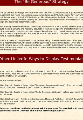 hate to call this a strategy because the use of the term strategy implies a quid pro quo
rangement like “send me a glowing recommendation and I’ll do the same for you” whic
 not the purpose or intent of this strategy. Notwithstanding the lack of a quid pro quod
 reement, I have found that sending an unsolicited recommendation often results in the
ceipt of a reciprocal recommendation.

hen making a recommendation, unsolicited or otherwise, I am a strong believer that yo
ould make it genuine and factually accurate focusing on a specific characteristic like or
 nizational skills, customer service, industry knowledge, etc. I don’t exaggerate or ove
ate the person’s qualification and stay within the “just stick to the facts” mantra when
 iting a recommendation.

nkedIn actually encourages reciprocity in the making of recommendations. After you
 ite a recommendation, the recipient then approves the recommendation. After the re-
pient clicks to approve the recommendation, LinkedIn automatically asks the recipient o
e original recommendation if they want to make a recommendation for the person who
commended them.




your customer, colleague, etc. does not have a LinkedIn account and sends a favorable
mail, letter, note, etc. that would serve as a good testimonial, there are other ways to
st the material on LinkedIn.

ere are three examples:

 Use Box.net. Create a folder called “Customer Recommendations.” Scan the e-mail,
 letter, note, etc. to create a .pdf. Upload it to the folder.

 Use Box.net. Create a folder called “Audio Recommendations.” Upload your audio file
 to the folder.

 Use SlideShare.net. Create a slideshow using Microsoft Publisher, Microsoft PowerPoin
 or similar software. Include the text, customer identification, information, and a phot
 of the property.

efore you use these methods, always ask the customer for permission to use t
 commendation on LinkedIn and in your marketing materials.
 