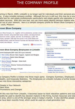 arting in March, 2009, LinkedIn is no longer just for individuals and their personal pro-
es. It also includes company profiles. Although the jury is still out, this may be a very
 eful tool for real estate professionals—particularly real estate agents who specialize in
cation services. With this new tool, you can more easily identify decision makers who a
 or out of your network. Here is a sample company profile for Brown Shoe Company in
. Louis, Missouri:




 e Company Profile is broken into three major parts: Company Summary, Employees o
nkedIn, and Corporate Statistics. The Employees on LinkedIn includes is further broke
 wn into three interesting categories:

 People in Your Network
 New Hires
 Promotions and Changes

 ith this new tool from LinkedIn, it becomes easier to track relocation patterns and coul
  ssibly be used to identify key decision makers in the hiring, human resources and reloc
on area, which is one of the stronger areas in today’s market. It also identifies people
ho have been recently hired, which could be used as a lead generation tool.
 