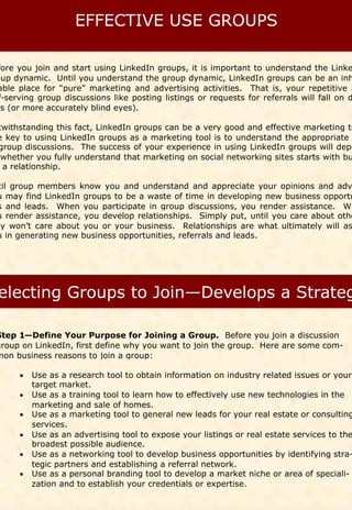 fore you join and start using LinkedIn groups, it is important to understand the Linke
oup dynamic. Until you understand the group dynamic, LinkedIn groups can be an inh
able place for “pure” marketing and advertising activities. That is, your repetitive a
 f-serving group discussions like posting listings or requests for referrals will fall on d
rs (or more accurately blind eyes).

twithstanding this fact, LinkedIn groups can be a very good and effective marketing to
e key to using LinkedIn groups as a marketing tool is to understand the appropriate
group discussions. The success of your experience in using LinkedIn groups will depe
 whether you fully understand that marketing on social networking sites starts with bu
 a relationship.

 til group members know you and understand and appreciate your opinions and adv
u may find LinkedIn groups to be a waste of time in developing new business opportu
s and leads. When you participate in group discussions, you render assistance. Wh
u render assistance, you develop relationships. Simply put, until you care about othe
ey won’t care about you or your business. Relationships are what ultimately will as
u in generating new business opportunities, referrals and leads.




Step 1—Define Your Purpose for Joining a Group. Before you join a discussion
group on LinkedIn, first define why you want to join the group. Here are some com-
mon business reasons to join a group:

      Use as a research tool to obtain information on industry related issues or your
        target market.
      Use as a training tool to learn how to effectively use new technologies in the
        marketing and sale of homes.
      Use as a marketing tool to general new leads for your real estate or consulting
        services.
      Use as an advertising tool to expose your listings or real estate services to the
        broadest possible audience.
      Use as a networking tool to develop business opportunities by identifying stra-
        tegic partners and establishing a referral network.
      Use as a personal branding tool to develop a market niche or area of speciali-
        zation and to establish your credentials or expertise.
 