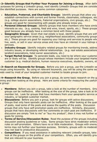 p 2—Identify Groups that Further Your Purpose for Joining a Group. After defin
 purposes for joining a LinkedIn group, next identify LinkedIn Groups that are consiste
 the identified purposes. Here are some common categories:

  
     Education, Fraternal, and Charitable Groups: Identify groups that allow you t
      establish connections with current and former friends, classmates, colleagues, etc.
      (e.g. college alumni associations, fraternal organizations, civic groups, etc.) The
      groups are good for reconnecting with people who already know you.
  
     Personal Interest Groups: Identify groups that have members who have simila
      interests as you. (e.g. cooking, food and wine, travel, sports, etc.) These groups
      good because you already have a common bond with these people.
  
     Geographic Groups: Given that real estate is local, identify groups that are with
      your geographic service areas (e.g. neighborhood associations, community groups
      etc.) These groups are good for exposing your listings and services to people who
      live, work, or sell in your service areas and may have an interest in your listings o
      services.
  
     Industry Groups: Identify industry related groups for monitoring trends, addres
      industry issues, or developing referral relationships. (e.g. real estate associations
      landlord associations, hotel owner associations, etc.)
  
     Target Market Groups: To generate leads, you need to be where your customer
      are or likely will be. Identify groups whose members include your targeted marke
      customer (e.g. medical doctors, human resource executives, students, owners, etc

p 3—Search on Keywords for Groups. Before you join a group, use the LinkedIn se
groups using keywords. By using on relevant keywords, you will be using the same sea
hods used by most of your targeted customer market to locate groups to join.

p 4—Research the Group. Before you join a group, do some basic research on the gr
oining and then looking at the group. Here are some criteria for measuring the usefuln
he group:

  
   Members: Before you join a group, take a look at the number of members. Sma
    groups can be ineffective. After looking at the size of the group, take a look at the
    member list. Look for groups that have members from your geographic service ar
    industry, or targeted customer market.
   Discussions: Before you join a group, look for groups with active discussions.
  
    Groups that only have sporadic posts can be ineffective. After looking at the quan
    of posts, read some of the posts and assess the quality of the posts. Discussion
    groups that only have self-promotion posts are ineffective. Similarly, discussion
    groups that have discussions with few comments on each post are ineffective. If t
    discussion are simply “link to me” or “buy my product”, then it may not further yo
    goals for joining.
   Terms of Service/Discussion Rules: Read the purpose of the groups including
  
    discussion posting guidelines or rules. Some groups have strict moderator enforce
    rules on self-promotion. Others have no or little moderation. Groups with onerou
    terms may not further your business purpose. Similarly, groups with no moderati
    may not lead to productive discussions.
   Competitors: If you need assistance in selecting relevant LinkedIn groups, take
  
    look at the groups on the profile of your competitors. Often, you will identify grou
    that are relevant to your business.
 