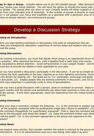 ep 5—Join a Group. LinkedIn allows you to join 50 LinkedIn groups. After joining th
oup, review your group settings. You will have the option to include the group logo o
 ur profile. The groups that you show on your LinkedIn profile will either support or de
act from your intended area of expertise. If the number of groups is diverse or exce
ve, it will weaken your focus and credibility as a specialist with a particular area of ex
 rtise so choose relevant, non-controversial groups.




osting an Introduction

efore you start posting comments or discussions, first post an introduction that de-
 ribes your background, education, experience or service areas and explains why you
 ned the group.

osting Discussions

hen posting a discussion, you must first decide which group is an appropriate forum for
e question. After selecting the forum, craft a headline that is both clear and concise
d calculated to attract attention. Avoid self-promotion in your subject header. Use the
cond box to provide the details or facts applicable to your post.

ter you have posted a discussion, participate in the discussion. It can be as simple as
arifying the facts applicable to the post, replying to or even debating comments, thank-
g the person for posting, etc. The goals are to: (1) participate, encourage and guide
e discussion, (2) engage people who are posting comments in discussion, and (3) es-
blish your expertise in a particular niche or area of specialization.

hen you have a good discussion with a person, send an invitation to connect. Keep in
gular contact with the person and periodically ask about their business or how you can
lp the person. If and when appropriate, move the networking from the virtual world to
al life.

osting Comments

efore your post a comment, consider the following: (1) Is the comment or subject ma
 r of the question consistent with the professional image that I desire to establish? (2)
  the comment thoughtfully (or superficially) answered? That is, does the comment add
 lue to the discussion and assist the reader? (3) Does the comment further your direc
  indirect goals? (4) Is the comment appropriate to the group and responsive to the
uestion?

osting News

hen posting news articles, first consider whether the article is relevant to the group and
informative. If it is an advertisement such as a new listing, then label it as such.
 