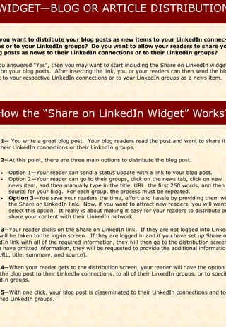 you want to distribute your blog posts as new items to your LinkedIn connec-
ns or to your LinkedIn groups? Do you want to allow your readers to share yo
g posts as news to their LinkedIn connections or to their LinkedIn groups?

ou answered “Yes”, then you may want to start including the Share on LinkedIn widget
 on your blog posts. After inserting the link, you or your readers can then send the blo
t to your respective LinkedIn connections or to your LinkedIn groups as a news item.




 1— You write a great blog post. Your blog readers read the post and want to share it
their LinkedIn connections or their LinkedIn groups.

 2—At this point, there are three main options to distribute the blog post.

  Option 1—Your reader can send a status update with a link to your blog post.
  Option 2—Your reader can go to their groups, click on the news tab, click on new
  
    news item, and then manually type in the title, URL, the first 250 words, and then
    source for your blog. For each group, the process must be repeated.
  Option 3—You save your readers the time, effort and hassle by providing them wi
  
    the Share on LinkedIn link. Now, if you want to attract new readers, you will want
    select this option. It really is about making it easy for your readers to distribute or
    share your content with their LinkedIn network.

 3—Your reader clicks on the Share on LinkedIn link. If they are not logged into Linked
will be taken to the log-in screen. If they are logged in and if you have set up Share o
 dIn link with all of the required information, they will then go to the distribution screen
u have omitted information, they will be requested to provide the additional information
URL, title, summary, and source).

4—When your reader gets to the distribution screen, your reader will have the option
the blog post to their LinkedIn connections, to all of their LinkedIn groups, or to specif
dIn groups.

 5—With one click, your blog post is disseminated to their LinkedIn connections and to
fied LinkedIn groups.
 
